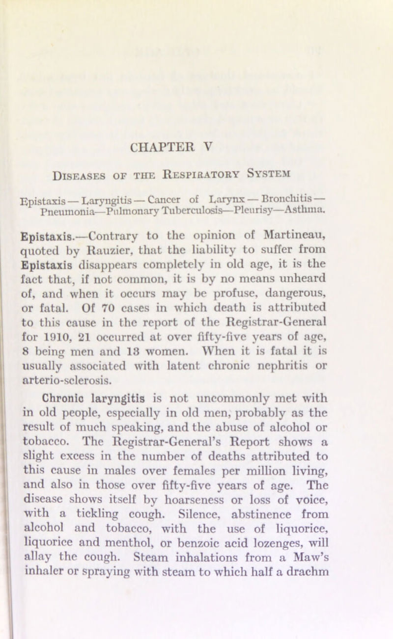 Diseases of the Respiratory System Epistaxis — Laryngitis — Cancer of Larynx — Bronchitis — Pneumonia—Pulmonary Tuberculosis—Pleurisy—Asthma. Epistaxis.—Contrary to the opinion of Martineau, quoted by Rauzier, that the liability to suffer from Epistaxis disappears completely in old age, it is the fact that, if not common, it is by no means unheard of, and when it occurs may be profuse, dangerous, or fatal. Of 70 cases in which death is attributed to this cause in the report of the Registrar-General for 1910, 21 occurred at over fifty-five years of age, 8 being men and 13 women. When it is fatal it is usually associated with latent chronic nephritis or arterio-sclerosis. Chronic laryngitis is not uncommonly met with in old people, especially in old men, probably as the result of much speaking, and the abuse of alcohol or tobacco. The Registrar-General’s Report shows a slight excess in the number of deaths attributed to this cause in males over females per million living, and also in those over fifty-five years of age. The disease shows itself by hoarseness or loss of voice, with a tickling cough. Silence, abstinence from alcohol and tobacco, with the use of liquorice, liquorice and menthol, or benzoic acid lozenges, will allay the cough. Steam inhalations from a Maw’s inhaler or spraying with steam to which half a drachm