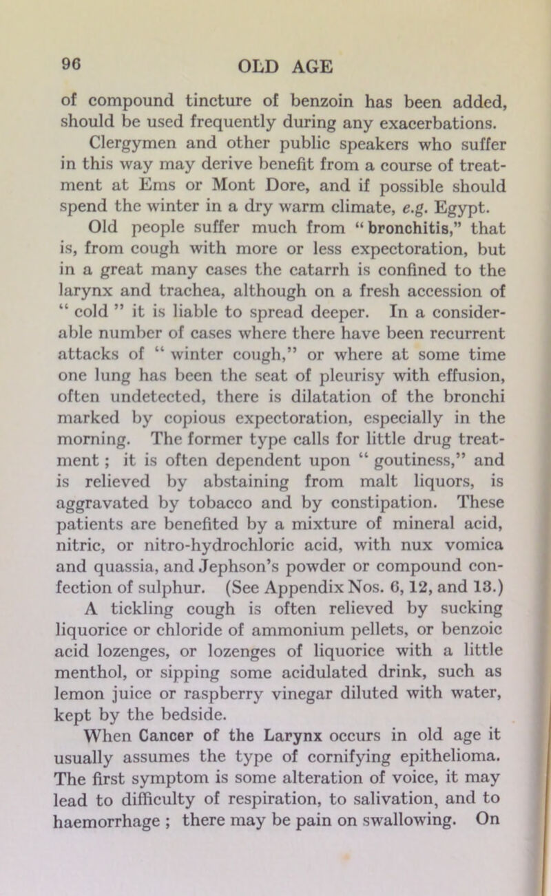 of compound tincture of benzoin has been added, should be used frequently during any exacerbations. Clergymen and other public speakers who suffer in this way may derive benefit from a course of treat- ment at Ems or Mont Dore, and if possible should spend the winter in a dry warm climate, e.g. Egypt. Old people suffer much from “ bronchitis,” that is, from cough with more or less expectoration, but in a great many cases the catarrh is confined to the larynx and trachea, although on a fresh accession of “ cold ” it is liable to spread deeper. In a consider- able number of cases where there have been recurrent attacks of “ winter cough,” or where at some time one lung has been the seat of pleurisy with effusion, often undetected, there is dilatation of the bronchi marked by copious expectoration, especially in the morning. The former type calls for little drug treat- ment ; it is often dependent upon “ goutincss,” and is relieved by abstaining from malt liquors, is aggravated by tobacco and by constipation. These patients are benefited by a mixture of mineral acid, nitric, or nitro-hydrochloric acid, with nux vomica and quassia, and Jephson’s powder or compound con- fection of sulphur. (See Appendix Nos. G, 12, and 13.) A tickling cough is often relieved by sucking liquorice or chloride of ammonium pellets, or benzoic acid lozenges, or lozenges of liquorice with a little menthol, or sipping some acidulated drink, such as lemon juice or raspberry vinegar diluted with water, kept by the bedside. When Cancer of the Larynx occurs in old age it usually assumes the type of cornifying epithelioma. The first symptom is some alteration of voice, it may lead to difficulty of respiration, to salivation, and to haemorrhage ; there may be pain on swallowing. On