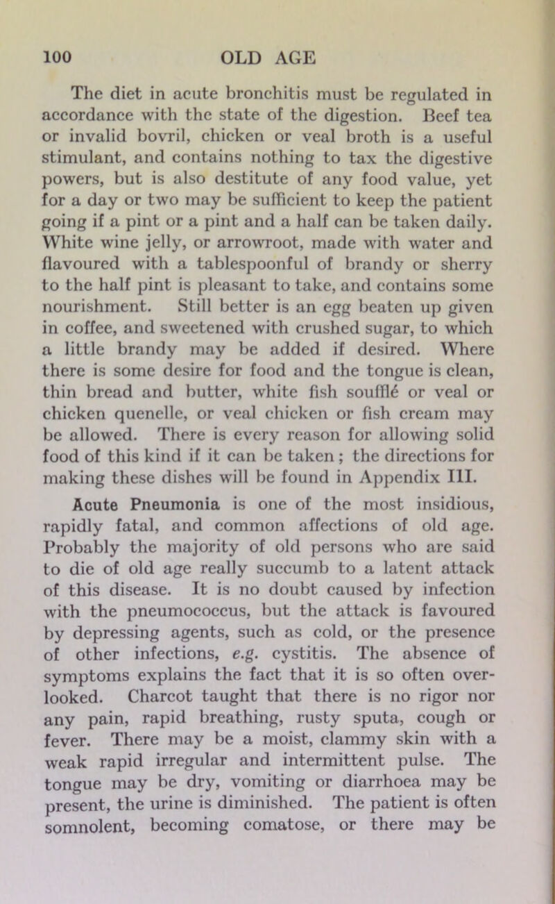 The diet in acute bronchitis must be regulated in accordance with the state of the digestion. Beef tea or invalid bovril, chicken or veal broth is a useful stimulant, and contains nothing to tax the digestive powers, but is also destitute of any food value, yet for a day or two may be sufficient to keep the patient going if a pint or a pint and a half can be taken daily. White wine jelly, or arrowroot, made with water and flavoured with a tablespoonful of brandy or sherry to the half pint is pleasant to take, and contains some nourishment. Still better is an egg beaten up given in coffee, and sweetened with crushed sugar, to which a little brandy may be added if desired. Where there is some desire for food and the tongue is clean, thin bread and butter, white fish souffle or veal or chicken quenelle, or veal chicken or fish cream may be allowed. There is every reason for allowing solid food of this kind if it can be taken ; the directions for making these dishes will be found in Appendix III. Acute Pneumonia is one of the most insidious, rapidly fatal, and common affections of old age. Probably the majority of old persons who are said to die of old age really succumb to a latent attack of this disease. It is no doubt caused by infection with the pneumococcus, but the attack is favoured by depressing agents, such as cold, or the presence of other infections, e.g. cystitis. The absence of symptoms explains the fact that it is so often over- looked. Charcot taught that there is no rigor nor any pain, rapid breathing, rusty sputa, cough or fever. There may be a moist, clammy skin with a weak rapid irregular and intermittent pulse. The tongue may be dry, vomiting or diarrhoea may be present, the urine is diminished. The patient is often somnolent, becoming comatose, or there may be