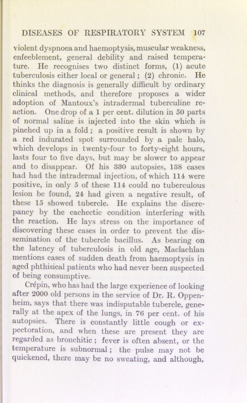 violent dyspnoea and haemoptysis, muscular weakness, enfeeblement, general debility and raised tempera- ture. He recognises two distinct forms, (1) acute tuberculosis either local or general; (2) chronic. He thinks the diagnosis is generally difficult by ordinary clinical methods, and therefore proposes a wider adoption of Mantoux’s intradermal tuberculine re- action. One drop of a 1 per cent, dilution in 50 parts of normal saline is injected into the skin which is pinched up in a fold ; a positive result is shown by a red indurated spot surrounded by a pale halo, which develops in twenty-four to forty-eight hours, lasts four to five days, but may be slower to appear and to disappear. Of his 330 autopsies, 138 cases had had the intradermal injection, of which 114 were positive, in only 5 of these 114 could no tuberculous lesion be found, 24 had given a negative result, of these 15 showed tubercle. He explains the discre- pancy by the cachectic condition interfering with the reaction. He lays stress on the importance of discovering these cases in order to prevent the dis- semination of the tubercle bacillus. As bearing on the latency of tuberculosis in old age, Maclachlan mentions cases of sudden death from haemoptysis in aged phthisical patients who had never been suspected of being consumptive. Crepin, who has had the large experience of looking after 2000 old persons in the service of Dr. R. Oppen- heim, says that there was indisputable tubercle, gene- rally at the apex of the lungs, in 76 per cent, of his autopsies. There is constantly little cough or ex- pectoration, and when these are present they are regarded as bronchitic ; fever is often absent, or the temperature is subnormal ; the pulse may not be quickened, there may be no sweating, and although.