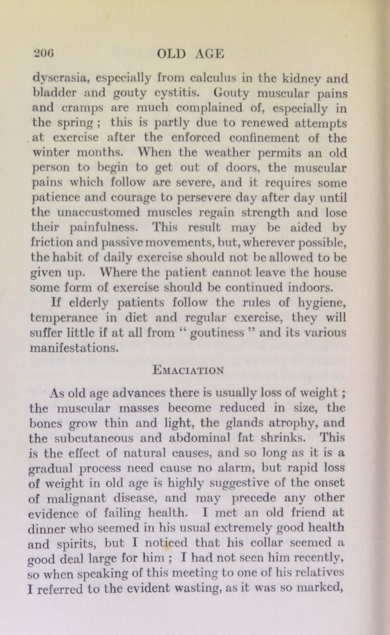 dyscrasia, especially from calculus in the kidney and bladder and gouty cystitis. Gouty muscular pains and cramps are much complained of, especially in the spring ; this is partly due to renewed attempts at exercise after the enforced confinement of the winter months. When the weather permits an old person to begin to get out of doors, the muscular pains which follow are severe, and it requires some patience and courage to persevere day after day until the unaccustomed muscles regain strength and lose their painfulness. This result may be aided by friction and passive movements, but, wherever possible, the habit of daily exercise should not be allowed to be given up. Where the patient cannot leave the house some form of exercise should be continued indoors. If elderly patients follow the rules of hygiene, temperance in diet and regular exercise, they will suffer little if at all from “ goutiness ” and its various manifestations. Emaciation As old age advances there is usually loss of weight; the muscular masses become reduced in size, the bones grow thin and light, the glands atrophy, and the subcutaneous and abdominal fat shrinks. This is the effect of natural causes, and so long as it is a gradual process need cause no alarm, but rapid loss of weight in old age is highly suggestive of the onset of malignant disease, and may precede any other evidence of failing health. I met an old friend at dinner who seemed in his usual extremely good health and spirits, but I noticed that his collar seemed a good deal large for him ; I had not seen him recently, so when speaking of this meeting to one of his relatives I referred to the evident wasting, as it was so marked,