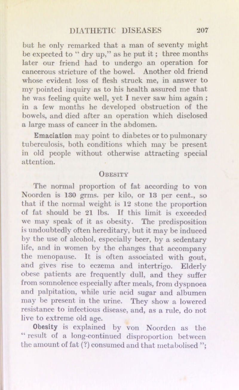 but he only remarked that a man of seventy might be expected to “ dry up,” as he put it; three months later our friend had to undergo an operation for cancerous stricture of the bowel. Another old friend whose evident loss of flesh struck me, in answer to my pointed inquiry as to his health assured me that he was feeling quite well, yet I never saw him again ; in a few months he developed obstruction of the bowels, and died after an operation which disclosed a large mass of cancer in the abdomen. Emaciation may point to diabetes or to pulmonary tuberculosis, both conditions which may be present in old people without otherwise attracting special attention. Obesity The normal proportion of fat according to von Noorden is 130 grins, per kilo, or 13 per cent., so that if the normal weight is 12 stone the proportion of fat should be 21 lbs. If this limit is exceeded we may speak of it as obesity. The predisposition is undoubtedly often hereditary, but it may be induced by the use of alcohol, especially beer, by a sedentary life, and in women by the changes that accompany the menopause. It is often associated with gout, and gives rise to eczema and intertrigo. Elderly obese patients are frequently dull, and they suffer lrom somnolence especially after meals, from dyspnoea and palpitation, while uric acid sugar and albumen may be present in the urine. They show a lowered resistance to infectious disease, and, as a rule, do not live to extreme old age. Obesity is explained by von Noorden as the “ result of a long-continued disproportion between the amount of fat (?) consumed and that metabolised