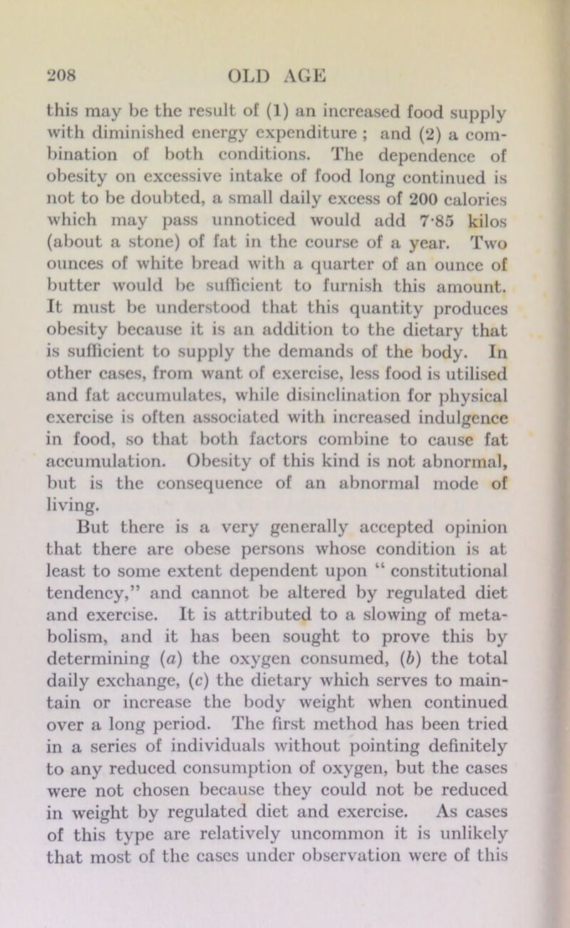 this may be the result of (1) an increased food supply with diminished energy expenditure ; and (2) a com- bination of both conditions. The dependence of obesity on excessive intake of food long continued is not to be doubted, a small daily excess of 200 calories which may pass unnoticed would add 7-85 kilos (about a stone) of fat in the course of a year. Two ounces of white bread with a quarter of an ounce of butter would be sufficient to furnish this amount. It must be understood that this quantity produces obesity because it is an addition to the dietary that is sufficient to supply the demands of the body. In other cases, from want of exercise, less food is utilised and fat accumulates, while disinclination for physical exercise is often associated with increased indulgence in food, so that both factors combine to cause fat accumulation. Obesity of this kind is not abnormal, but is the consequence of an abnormal mode of living. But there is a very generally accepted opinion that there are obese persons whose condition is at least to some extent dependent upon “ constitutional tendency,” and cannot be altered by regulated diet and exercise. It is attributed to a slowing of meta- bolism, and it has been sought to prove this by determining (a) the oxygen consumed, (b) the total daily exchange, (c) the dietary which serves to main- tain or increase the body weight when continued over a long period. The first method has been tried in a series of individuals without pointing definitely to any reduced consumption of oxygen, but the cases were not chosen because they could not be reduced in weight by regulated diet and exercise. As cases of this type are relatively uncommon it is unlikely that most of the cases under observation were of this