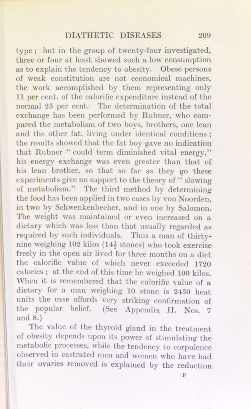 type ; but in the group of twenty-four investigated, three or four at least showed such a low consumption as to explain the tendency to obesity. Obese persons of weak constitution are not economical machines, the work accomplished by them representing only 11 per cent, of the calorific expenditure instead of the normal 25 per cent. The determination of the total exchange has been performed by Rubner, who com- pared the metabolism of two boys, brothers, one lean and the other fat, living under identical conditions ; the results showed that the fat boy gave no indication that Rubner “ could term diminished vital energy,” his energy exchange was even greater than that of his lean brother, so that so far as they go these experiments give no support to the theory of “ slowing of metabolism.” The third method by determining the food has been applied in two cases by von Noorden, in two by Schwenkenbecher, and in one by Salomon. The weight was maintained or even increased on a dietary which was less than that usually regarded as required by such individuals. Thus a man of thirty- nine weighing 102 kilos (14£ stones) who took exercise freely in the open air lived for three months on a diet the calorific value of which never exceeded 1720 calories ; at the end of this time he weighed 100 kilos. When it is remembered that the calorific value of a dietary for a man weighing 10 stone is 2450 heat units the case affords very striking confirmation of the popular belief. (See Appendix II. Nos. 7 and 8.) The value of the thyroid gland in the treatment of obesity depends upon its power of stimulating the metabolic processes, while the tendency to corpulence observed in castrated men and women who have had their ovaries removed is explained by the reduction p