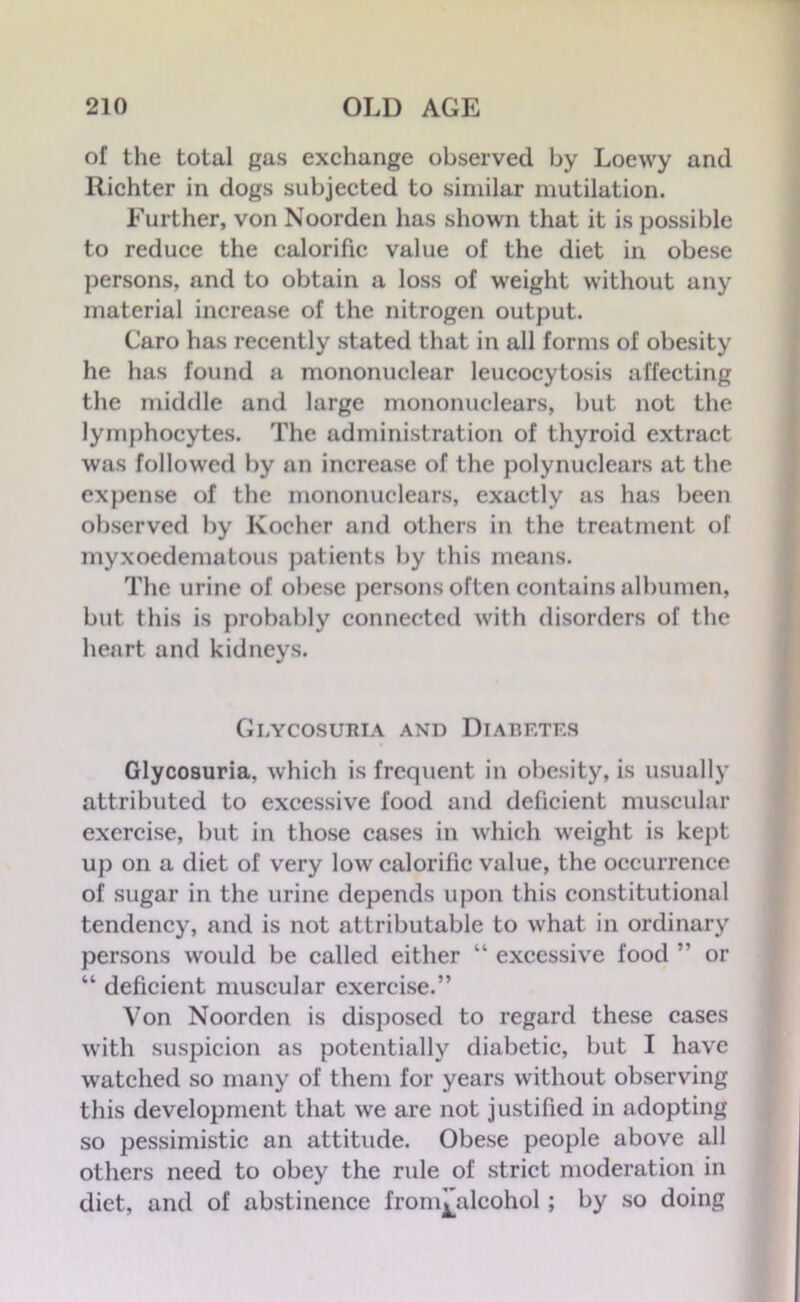 of the total gas exchange observed by Loevvy and llichter in dogs subjected to similar mutilation. Further, von Noorden has shown that it is possible to reduce the calorific value of the diet in obese persons, and to obtain a loss of weight without any material increase of the nitrogen output. Caro has recently stated that in all forms of obesity he has found a mononuclear leucocytosis affecting the middle and large mononuclears, but not the lymphocytes. The administration of thyroid extract was followed by an increase of the polynuclears at the expense of the mononuclears, exactly as has been observed by Kocher and others in the treatment of myxoedematous patients by this means. The urine of obese persons often contains albumen, but this is probably connected with disorders of the heart and kidneys. Glycosuria and Diabetes Glycosuria, which is frequent in obesity, is usually attributed to excessive food and deficient muscular exercise, but in those cases in which weight is kept up on a diet of very low calorific value, the occurrence of sugar in the urine depends upon this constitutional tendency, and is not attributable to what in ordinary persons would be called either “ excessive food ” or “ deficient muscular exercise.” Von Noorden is disposed to regard these cases with suspicion as potentially diabetic, but I have watched so many of them for years without observing this development that we are not justified in adopting so pessimistic an attitude. Obese people above all others need to obey the rule of strict moderation in diet, and of abstinence from^alcohol; by so doing