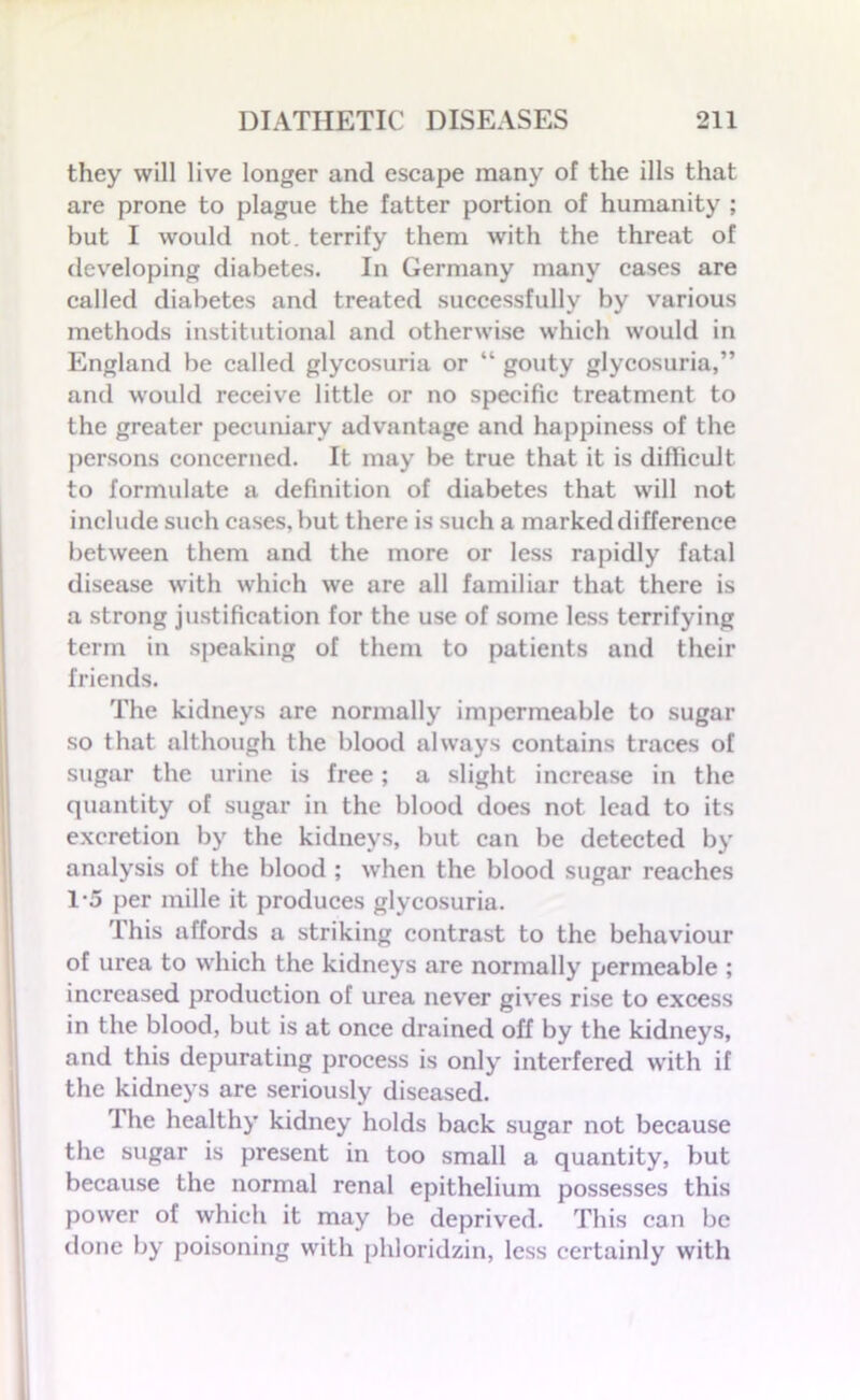 they will live longer and escape many of the ills that are prone to plague the fatter portion of humanity ; but I would not. terrify them with the threat of developing diabetes. In Germany many cases are called diabetes and treated successfully by various methods institutional and otherwise which would in England be called glycosuria or “ gouty glycosuria,” and would receive little or no specific treatment to the greater pecuniary advantage and happiness of the persons concerned. It may be true that it is difficult to formulate a definition of diabetes that will not include such cases, but there is such a marked difference between them and the more or less rapidly fatal disease with which we are all familiar that there is a strong justification for the use of some less terrifying term in speaking of them to patients and their friends. The kidneys are normally impermeable to sugar so that although the blood always contains traces of sugar the urine is free; a slight increase in the quantity of sugar in the blood does not lead to its excretion by the kidneys, but can be detected by analysis of the blood ; when the blood sugar reaches 1-5 per mille it produces glycosuria. This affords a striking contrast to the behaviour of urea to which the kidneys are normally permeable ; increased production of urea never gives rise to excess in the blood, but is at once drained off by the kidneys, and this depurating process is only interfered with if the kidneys are seriously diseased. The healthy kidney holds back sugar not because the sugar is present in too small a quantity, but because the normal renal epithelium possesses this power of which it may be deprived. This can be done by poisoning with phloridzin, less certainly with