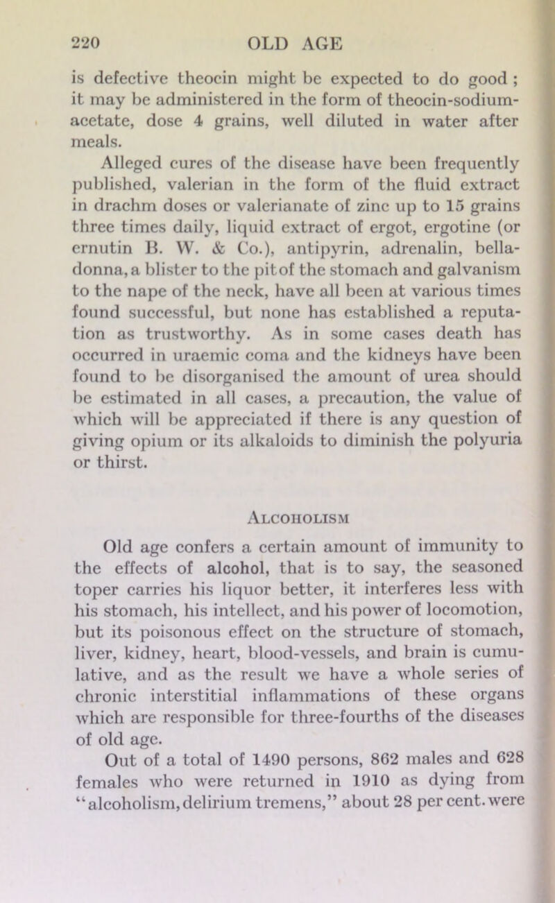 is defective thcocin might be expected to do good ; it may be administered in the form of theocin-sodium- acetate, dose 4 grains, well diluted in water after meals. Alleged cures of the disease have been frequently published, valerian in the form of the fluid extract in drachm doses or valerianate of zinc up to 15 grains three times daily, liquid extract of ergot, ergotine (or ernutin B. W. & Co.), antipyrin, adrenalin, bella- donna, a blister to the pitof the stomach and galvanism to the nape of the neck, have all been at various times found successful, but none has established a reputa- tion as trustworthy. As in some cases death has occurred in uraemic coma and the kidneys have been found to be disorganised the amount of urea should be estimated in all cases, a precaution, the value of which will be appreciated if there is any question of giving opium or its alkaloids to diminish the polyuria or thirst. Alcoholism Old age confers a certain amount of immunity to the effects of alcohol, that is to say, the seasoned toper carries his liquor better, it interferes less with his stomach, his intellect, and his power of locomotion, but its poisonous effect on the structure of stomach, liver, kidney, heart, blood-vessels, and brain is cumu- lative, and as the result we have a whole series of chronic interstitial inflammations of these organs which are responsible for three-fourths of the diseases of old age. Out of a total of 1490 persons, 862 males and 628 females who were returned in 1910 as dying from “alcoholism,delirium tremens,” about 28 per cent, were