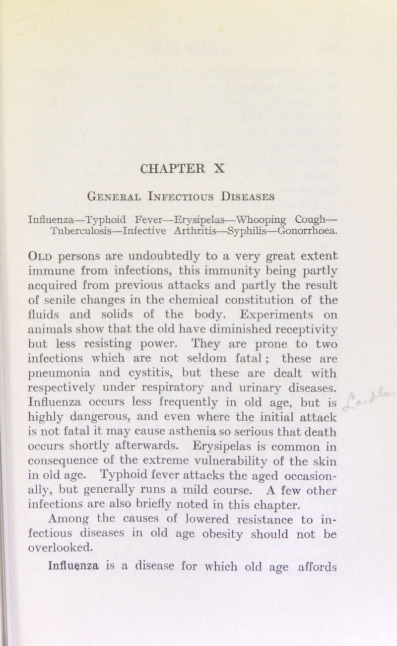 CHAPTER X General Infectious Diseases Influenza—Typhoid Fever—Erysipelas—Whooping Cough— Tuberculosis—Infective Arthritis—Syphilis—Gonorrhoea. Old persons are undoubtedly to a very great extent immune from infections, this immunity being partly acquired from previous attacks and partly the result of senile changes in the chemical constitution of the fluids and solids of the body. Experiments on animals show that the old have diminished receptivity but less resisting power. They are prone to two infections which are not seldom fatal ; these are pneumonia and cystitis, but these are dealt with respectively under respiratory and urinary diseases. Influenza occurs less frequently in old age, but is highly dangerous, and even where the initial attack is not fatal it may cause asthenia so serious that death occurs shortly afterwards. Erysipelas is common in consequence of the extreme vulnerability of the skin in old age. Typhoid fever attacks the aged occasion- ally, but generally runs a mild course. A few other infections are also briefly noted in this chapter. Among the causes of lowered resistance to in- fectious diseases in old age obesity should not be overlooked. Influenza is a disease for which old age affords