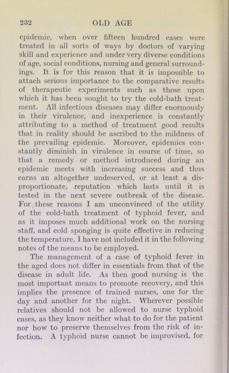 epidemic, when over fifteen hundred cases were treated in all sorts of ways by doctors of varying skill and experience and under very diverse conditions of age, social conditions, nursing and general surround- ings. It is for this reason that it is impossible to attach serious importance to the comparative results of therapeutic experiments such as those upon which it has been sought to try the cold-bath treat- ment. All infectious diseases may differ enormously in their virulence, and inexperience is constantly attributing to a method of treatment good results that in reality should be ascribed to the mildness of the prevailing epidemic. Moreover, epidemics con- stantly diminish in virulence in course of time, so that a remedy or method introduced during an epidemic meets with increasing success and thus earns an altogether undeserved, or at least a dis- proportionate, reputation which lasts until it is tested in the next severe outbreak of the disease. For these reasons I am unconvinced of the utility of the cold-bath treatment of typhoid fever, and as it imposes much additional work on the nursing staff, and cold sponging is quite effective in reducing the temperature, I have not included it in the following notes of the means to be employed. The management of a case of typhoid fever in the aged does not differ in essentials from that of the disease in adult life. As then good nursing is the most important means to promote recovery, and this implies the presence of trained nurses, one for the day and another for the night. Wherever possible relatives should not be allowed to nurse typhoid cases, as they know neither what to do for the patient nor how to preserve themselves from the risk of in- fection. A typhoid nurse cannot be improvised, for