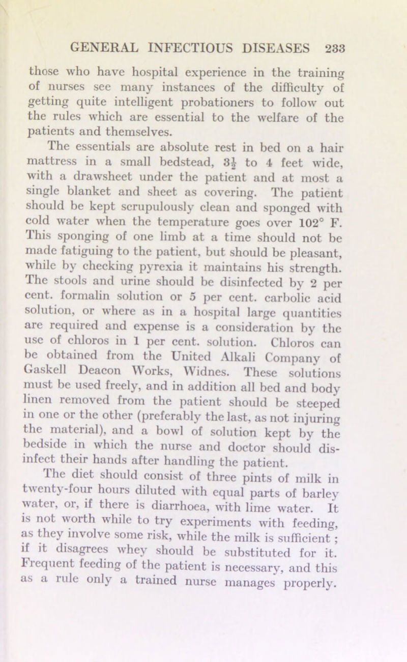 those who have hospital experience in the training of nurses see many instances of the difficulty of getting quite intelligent probationers to follow out the rules which are essential to the welfare of the patients and themselves. The essentials are absolute rest in bed on a hair mattress in a small bedstead, 3£ to 4 feet wide, with a drawsheet under the patient and at most a single blanket and sheet as covering. The patient should be kept scrupulously clean and sponged with cold water when the temperature goes over 102° F. This sponging of one limb at a time should not be made fatiguing to the patient, but should be pleasant, while by checking pyrexia it maintains his strength. The stools and urine should be disinfected by 2 per cent, formalin solution or 5 per cent, carbolic acid solution, or where as in a hospital Large quantities are required and expense is a consideration by the use of chloros in 1 per cent, solution. Chloros can be obtained from the United Alkali Company of Gaskell Deacon Works, Widnes. These solutions must be used freely, and in addition all bed and body linen removed from the patient should be steeped in one or the other (preferably the last, as not injuring the material), and a bowl of solution kept by the bedside in which the nurse and doctor should dis- infect their hands after handling the patient. The diet should consist of three pints of milk in twenty-four hours diluted with equal parts of barley water, or, if there is diarrhoea, with lime water. It is not worth while to try experiments with feeding, as they involve some risk, vvffiile the milk is sufficient; if it disagrees whey should be substituted for it. Fiequent feeding of the patient is necessary, and this as a lule only a trained nurse manages properly.