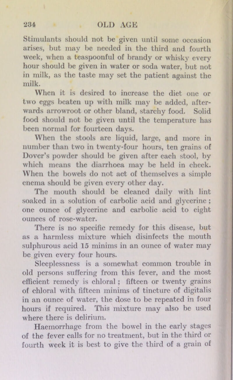 Stimulants should not be given until some occasion arises, but may be needed in the third and fourth week, when a teaspoonful of brandy or whisky every hour should be given in water or soda water, but not in milk, as the taste may set the patient against the milk. When it is desired to increase the diet one or two eggs beaten up with milk may be added, after- wards arrowroot or other bland, starchy food. Solid food should not be given until the temperature has been normal for fourteen days. When the stools are liquid, large, and more in number than two in twenty-four hours, ten grains of Dover’s powder should be given after each stool, by which means the diarrhoea may be held in check. When the bowels do not act of themselves a simple enema should be given every other day. The mouth should be cleaned daily with lint soaked in a solution of carbolic acid and glycerine ; one ounce of glycerine and carbolic acid to eight ounces of rose-water. There is no specific remedy for this disease, but as a harmless mixture which disinfects the mouth sulphurous acid 15 minims in an ounce of water may be given every four hours. Sleeplessness is a somewhat common trouble in old persons suffering from this fever, and the most efficient remedy is chloral ; fifteen or twenty grains of chloral with fifteen minims of tincture of digitalis in an ounce of water, the dose to be repeated in four hours if required. This mixture may also be used where there is delirium. Haemorrhage from the bowel in the early stages of the fever calls for no treatment, but in the third or fourth week it is best to give the third of a grain of