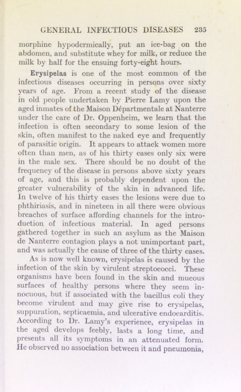 morphine hypodermically, put an ice-bag on the abdomen, and substitute whey for milk, or reduce the milk by half for the ensuing forty-eight hours. Erysipelas is one of the most common of the infectious diseases occurring in persons over sixty years of age. From a recent study of the disease in old people undertaken by Pierre Lamy upon the aged inmates of the Maison Departmental at Nanterre under the care of Dr. Oppenheim, we learn that the infection is often secondary to some lesion of the skin, often manifest to the naked eye and frequently of parasitic origin. It appears to attack women more often than men, as of his thirty eases only six were in the male sex. There should be no doubt of the frequency of the disease in persons above sixty years of age, and this is probably dependent upon the greater vulnerability of the skin in advanced life. In twelve of his thirty cases the lesions were due to phthiriasis, and in nineteen in all there were obvious breaches of surface affording channels for the intro- duction of infectious material. In aged persons gathered together in such an asylum as the Maison de Nanterre contagion plays a not unimportant part, and was actually the cause of three of the thirty cases. As is now well known, erysipelas is caused by the infection of the skin by virulent streptococci. These organisms have been found in the skin and mucous surfaces of healthy persons where they seem in- nocuous, but if associated with the bacillus coli they become virulent and may give rise to erysipelas, suppuration, septicaemia, and ulcerative endocarditis. According to Dr. Lamy’s experience, erysipelas in the aged develops feebly, lasts a long time, and presents all its symptoms in an attenuated form. He observed no association between it and pneumonia,