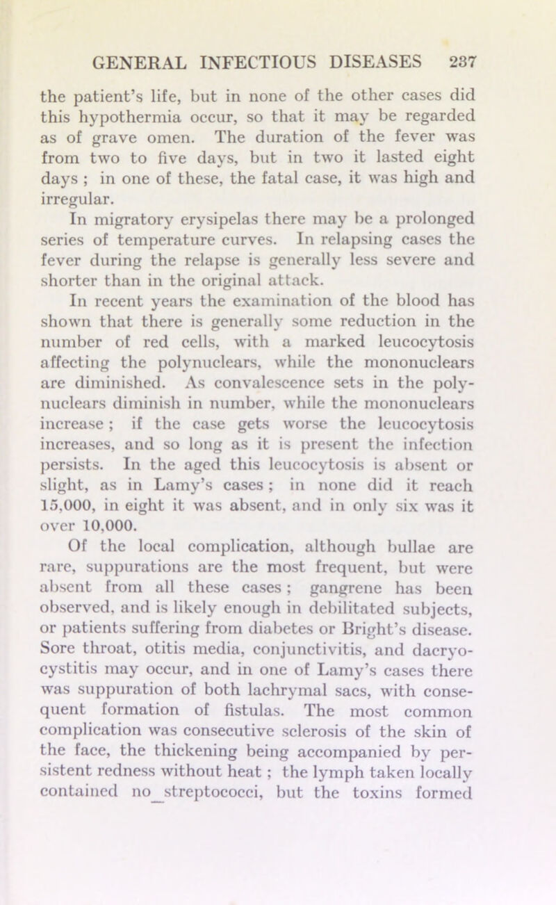 the patient’s life, but in none of the other cases did this hypothermia occur, so that it may be regarded as of grave omen. The duration of the fever was from two to five days, but in two it lasted eight days ; in one of these, the fatal case, it was high and irregular. In migratory erysipelas there may be a prolonged series of temperature curves. In relapsing cases the fever during the relapse is generally less severe and shorter than in the original attack. In recent years the examination of the blood has shown that there is generally some reduction in the number of red cells, with a marked leucocytosis affecting the polynuclears, while the mononuclears are diminished. As convalescence sets in the poly- nuclears diminish in number, while the mononuclears increase; if the case gets worse the leucocytosis increases, and so long as it is present the infection persists. In the aged this leucocytosis is absent or slight, as in Lamy’s cases; in none did it reach 15.000, in eight it was absent, and in only six was it over 10.000. Of the local complication, although bullae are rare, suppurations are the most frequent, but were absent from all these cases; gangrene has been observed, and is likely enough in debilitated subjects, or patients suffering from diabetes or Bright’s disease. Sore throat, otitis media, conjunctivitis, and dacryo- cystitis may occur, and in one of Lamy’s cases there was suppuration of both lachrymal sacs, with conse- quent formation of fistulas. The most common complication was consecutive sclerosis of the skin of the face, the thickening being accompanied by per- sistent redness without heat ; the lymph taken locally contained no_streptococci, but the toxins formed