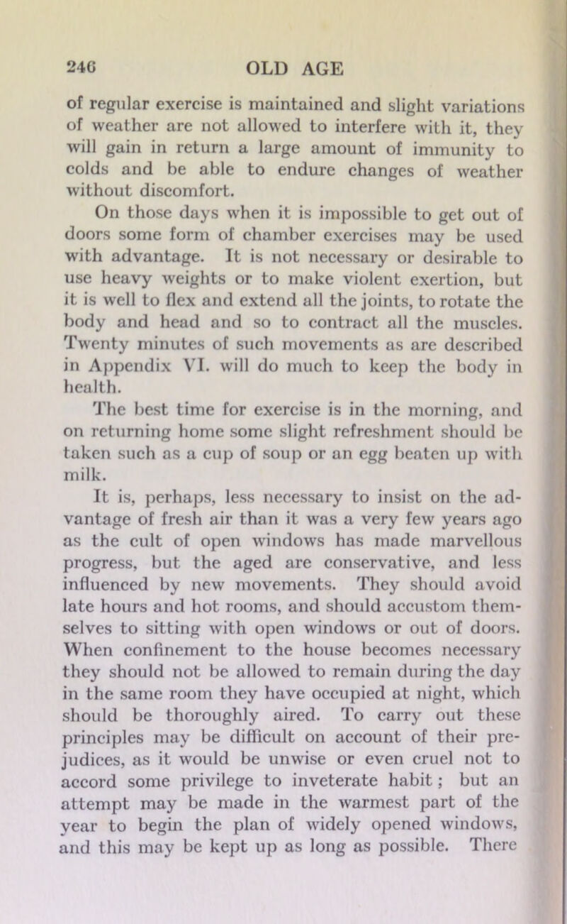of regular exercise is maintained and slight variations of weather are not allowed to interfere with it, they will gain in return a large amount of immunity to colds and be able to endure changes of weather without discomfort. On those days when it is impossible to get out of doors some form of chamber exercises may be used with advantage. It is not necessary or desirable to use heavy weights or to make violent exertion, but it is well to flex and extend all the joints, to rotate the body and head and so to contract all the muscles. Twenty minutes of such movements as are described in Appendix VI. will do much to keep the body in health. The best time for exercise is in the morning, and on returning home some slight refreshment should be taken such as a cup of soup or an egg beaten up with milk. It is, perhaps, less necessary to insist on the ad- vantage of fresh air than it was a very few years ago as the cult of open windows has made marvellous progress, but the aged are conservative, and less influenced by new movements. They should avoid late hours and hot rooms, and should accustom them- selves to sitting with open windows or out of doors. When confinement to the house becomes necessary they should not be allowed to remain during the day in the same room they have occupied at night, which should be thoroughly aired. To carry out these principles may be difficult on account of their pre- judices, as it would be unwise or even cruel not to accord some privilege to inveterate habit; but an attempt may be made in the warmest part of the year to begin the plan of widely opened windows, and this may be kept up as long as possible. There
