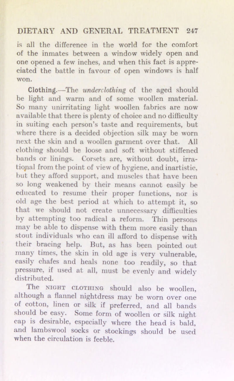 is all the difference in the world for the comfort of the inmates between a window widely open and one opened a few inches, and when this fact is appre- ciated the battle in favour of open windows is half won. Clothing.—The underclothing of the aged should be light and warm and of some woollen material. So many unirritating light woollen fabrics are now available that there is plenty of choice and no difficulty in suiting each person’s taste and requirements, but where there is a decided objection silk may be worn next the skin and a woollen garment over that. All clothing should be loose and soft without stiffened bands or linings. Corsets are, without doubt, irra- tional from the point of view of hygiene, and inartistic, but they afford support, and muscles that have been so long weakened by their means cannot easily be educated to resume their proper functions, nor is old age the best period at which to attempt it, so that we should not create unnecessary difliculties by attempting too radical a reform. Thin persons may be able to dispense with them more easily than stout individuals who can ill afford to dispense with their bracing help. But, as has been pointed out many times, the skin in old age is very vulnerable, easily chafes and heals none too readily, so that pressure, if used at all, must be evenly and widely distributed. The night clothing should also be woollen, although a flannel nightdress may be wrorn over one of cotton, linen or silk if preferred, and all bands should be easy. Some form of woollen or silk night cap is desirable, especially where the head is bald, and lambswool socks or stockings should be used when the circulation is feeble.