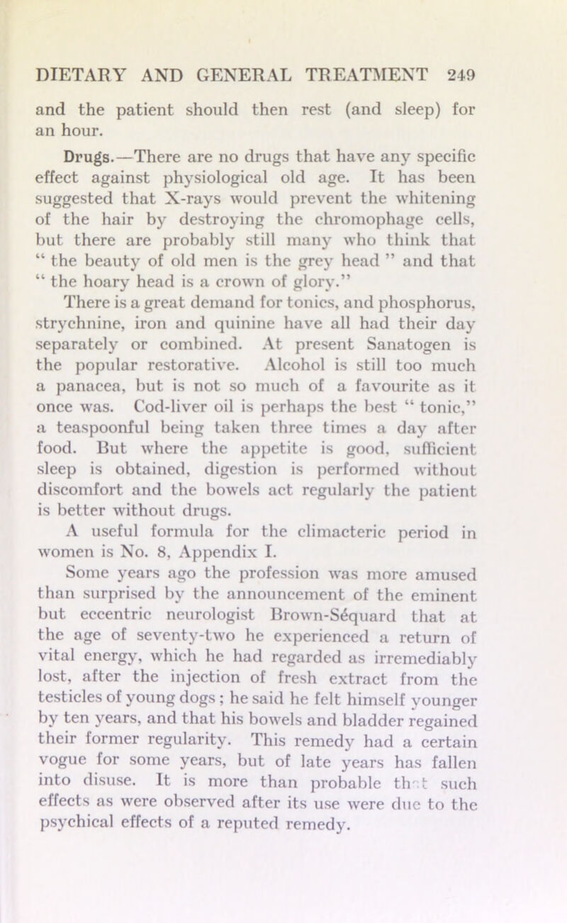 and the patient should then rest (and sleep) for an hour. Drugs.—There are no drugs that have any specific effect against physiological old age. It has been suggested that X-rays would prevent the whitening of the hair by destroying the chromophage cells, but there are probably still many who think that “ the beauty of old men is the grey head ” and that “ the hoary head is a crown of glory.” There is a great demand for tonics, and phosphorus, strychnine, iron and quinine have all had their day separately or combined. At present Sanatogen is the popular restorative. Alcohol is still too much a panacea, but is not so much of a favourite as it once was. Cod-liver oil is perhaps the best “ tonic,” a teaspoonful being taken three times a day after food. But where the appetite is good, sufficient sleep is obtained, digestion is performed without discomfort and the bowels act regularly the patient is better without drugs. A useful formula for the climacteric period in women is No. 8, Appendix I. Some years ago the profession was more amused than surprised by the announcement of the eminent but eccentric neurologist Brown-S£quard that at the age of seventy-two he experienced a return of vital energy, which he had regarded as irremediably lost, after the injection of fresh extract from the testicles of young dogs; he said he felt himself younger by ten years, and that his bowels and bladder regained their former regularity. This remedy had a certain vogue for some years, but of late years has fallen into disuse. It is more than probable that such effects as were observed after its use were due to the psychical effects of a reputed remedy.