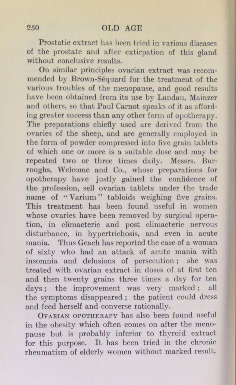 Prostatic extract has been tried in various diseases of the prostate and after extirpation of this gland without conclusive results. On similar principles ovarian extract was recom- mended by Brown-Sequard for the treatment of the various troubles of the menopause, and good results have been obtained from its use by Landau, Mainzer and others, so that Paul Carnot speaks of it as afford- ing greater success than any other form of opotherapy. The preparations chiefly used are derived from the ovaries of the sheep, and are generally employed in the form of powder compressed into five grain tablets of which one or more is a suitable dose and may be repeated two or three times daily. Messrs. Bur- roughs, Welcome and Co., whose preparations for opotherapy have justly gained the confidence of the profession, sell ovarian tablets under the trade name of “ Varium ” tabloids weighing five grains. This treatment has been found useful in women whose ovaries have been removed by surgical opera- tion, in climacteric and post climacteric nervous disturbance, in hypertrichosis, and even in acute mania. Thus Geach has reported the case of a woman of sixty who had an attack of acute mania with insomnia and delusions of persecution; she was treated with ovarian extract in doses of at first ten and then twenty grains three times a day for ten days; the improvement was very marked; all the symptoms disappeared ; the patient could dress and feed herself and converse rationally. Ovarian opotherapy has also been found useful in the obesity which often comes on after the meno- pause but is probably inferior to thyroid extract for this purpose. It has been tried in the chronic rheumatism of elderly women without marked result,
