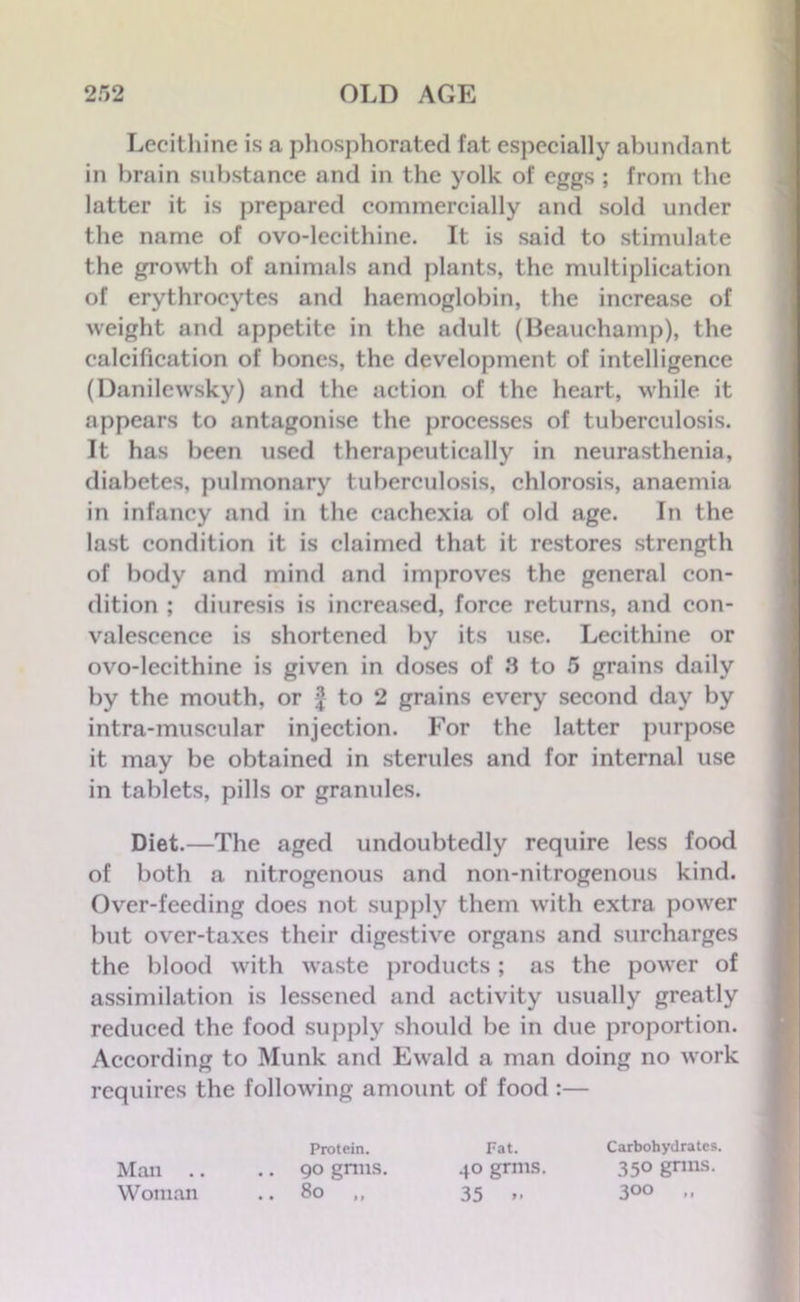 Lecithine is a phosphorated fat especially abundant in brain substance and in the yolk of eggs ; from the latter it is prepared commercially and sold under the name of ovo-lecithine. It is said to stimulate the growth of animals and plants, the multiplication of erythrocytes and haemoglobin, the increase of weight and appetite in the adult (Beauchamp), the calcification of bones, the development of intelligence (Danilewsky) and the action of the heart, while it appears to antagonise the processes of tuberculosis. It has been used therapeutically in neurasthenia, diabetes, pulmonary tuberculosis, chlorosis, anaemia in infancy and in the cachexia of old age. In the last condition it is claimed that it restores strength of body and mind and improves the general con- dition ; diuresis is increased, force returns, and con- valescence is shortened by its use. Lecithine or ovo-lecithine is given in doses of 8 to 5 grains daily by the mouth, or 2 to 2 grains every second day by intra-muscular injection. For the latter purpose it may be obtained in sterules and for internal use in tablets, pills or granules. Diet.—The aged undoubtedly require less food of both a nitrogenous and non-nitrogenous kind. Over-feeding does not supply them with extra power but over-taxes their digestive organs and surcharges the blood with waste products; as the power of assimilation is lessened and activity usually greatly reduced the food supply should be in due proportion. According to Munk and Ewald a man doing no wrork requires the folloAving amount of food :— Man .. .. 90 gnus. Woman .. 80 ,, Protein. 40 grms. 35 M Fat. Carbohydrates. 350 grins. 3°° »