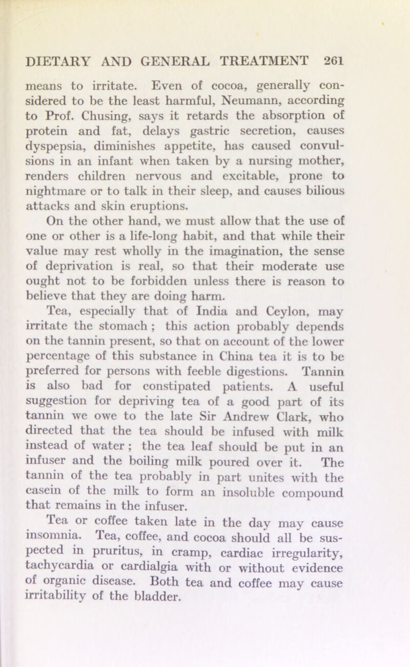 means to irritate. Even of cocoa, generally con- sidered to be the least harmful, Neumann, according to Prof. Chusing, says it retards the absorption of protein and fat, delays gastric secretion, causes dyspepsia, diminishes appetite, has caused convul- sions in an infant when taken by a nursing mother, renders children nervous and excitable, prone to nightmare or to talk in their sleep, and causes bilious attacks and skin eruptions. On the other hand, we must allow that the use of one or other is a life-long habit, and that while their value may rest wholly in the imagination, the sense of deprivation is real, so that their moderate use ought not to be forbidden unless there is reason to believe that they are doing harm. Tea, especially that of India and Ceylon, may irritate the stomach ; this action probably depends on the tannin present, so that on account of the lower percentage of this substance in China tea it is to be preferred for persons with feeble digestions. Tannin is also bad for constipated patients. A useful suggestion for depriving tea of a good part of its tannin we owe to the late Sir Andrew Clark, who directed that the tea should be infused with milk instead of water ; the tea leaf should be put in an infuser and the boiling milk poured over it. The tannin of the tea probably in part unites with the casein of the milk to form an insoluble compound that remains in the infuser. Tea or coffee taken late in the day may cause insomnia. Tea, coffee, and cocoa should all be sus- pected in pruritus, in cramp, cardiac irregularity, tachycardia or cardialgia with or without evidence of organic disease. Both tea and coffee may cause irritability of the bladder.