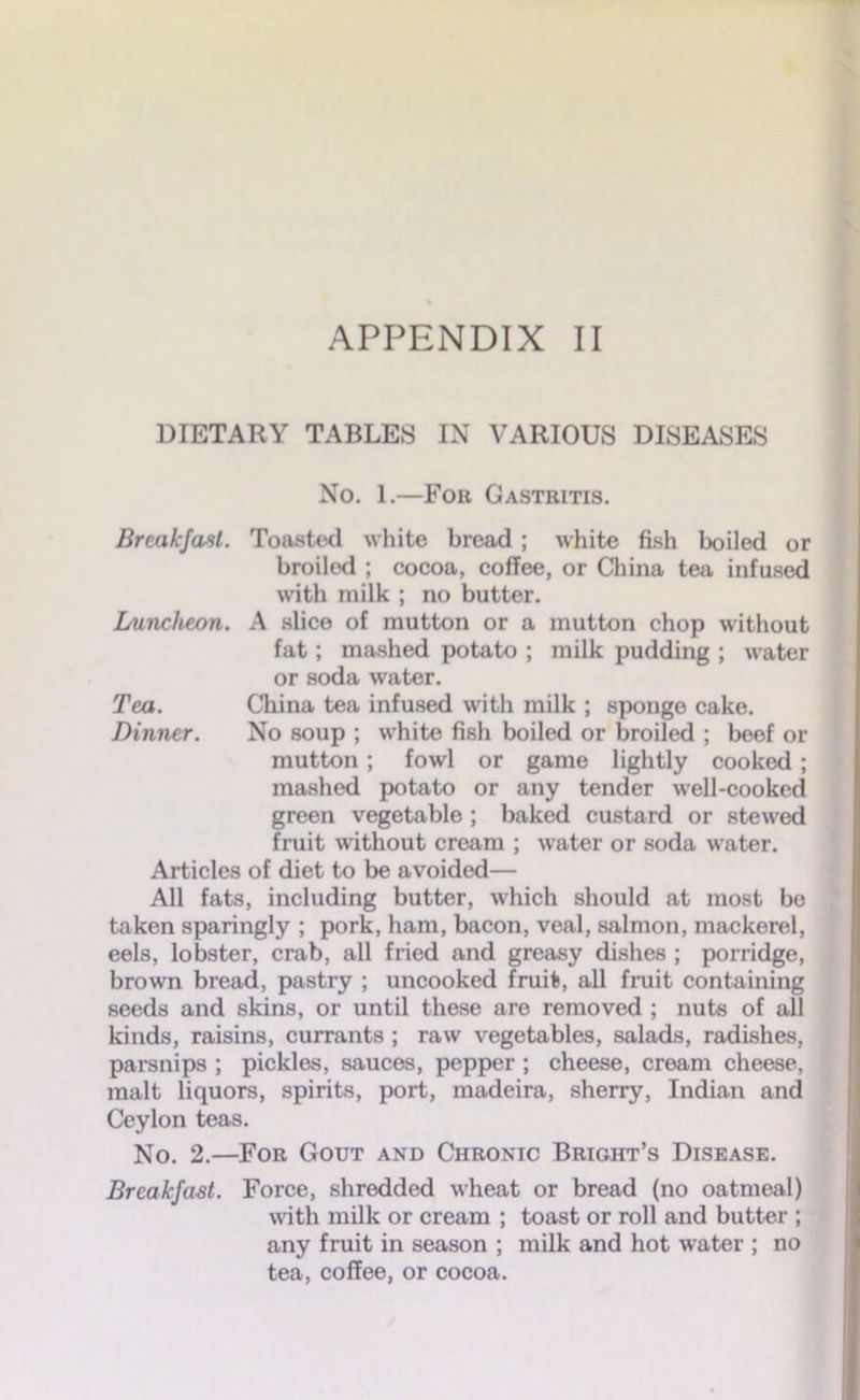 DIETARY TABLES IN VARIOUS DISEASES No. 1.—Fob Gastritis. Breakfast. Toasted white bread ; white fish boiled or broilod ; cocoa, coffee, or China tea infused with milk ; no butter. Luncheon. A slice of mutton or a mutton chop without fat; mashed potato ; milk pudding ; water or soda water. Tea. China tea infused with milk ; sponge cake. Dinner. No soup ; white fish boiled or broiled ; beef or mutton; fowl or game lightly cooked; mashed potato or any tender well-cooked green vegetable ; baked custard or stewed fruit without cream ; water or soda water. Articles of diet to be avoided— All fats, including butter, which should at most bo taken sparingly ; pork, ham, bacon, veal, salmon, mackerel, eels, lobster, crab, all fried and greasy dishes ; porridge, brown bread, pastry ; uncooked fruit, all fruit containing seeds and skins, or until these are removed ; nuts of all kinds, raisins, currants ; raw vegetables, salads, radishes, parsnips ; pickles, sauces, pepper ; cheese, cream cheese, malt liquors, spirits, port, madeira, sherry, Indian and Ceylon teas. No. 2.—For Gout and Chronic Bright’s Disease. Breakfast. Force, shredded wheat or bread (no oatmeal) with milk or cream ; toast or roll and butter ; any fruit in season ; milk and hot water ; no tea, coffee, or cocoa.