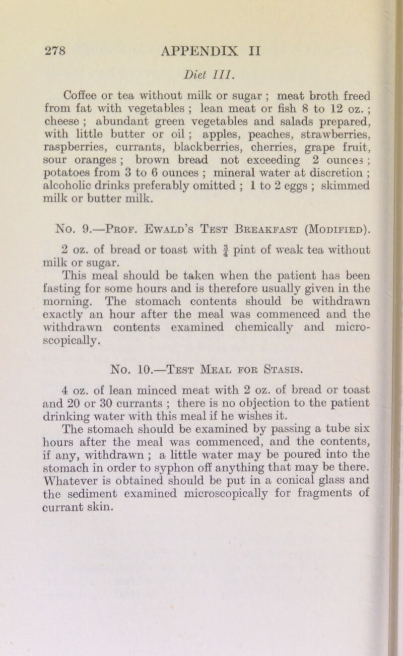 Diet III. Coffee or tea without milk or sugar ; meat broth freed from fat with vegetables ; lean meat or fish 8 to 12 oz. ; cheese ; abundant green vegetables and salads prepared, with little butter or oil; apples, peaches, strawberries, raspberries, currants, blackberries, cherries, grape fruit, sour oranges; brown bread not exceeding 2 ounces ; potatoes from 3 to 6 ounces ; mineral water at discretion ; alcoholic drinks preferably omitted ; 1 to 2 eggs ; skimmed milk or butter milk. No. 0.—Prof. Ewald’s Test Breakfast (Modified). 2 oz. of bread or toast with f pint of weak tea without milk or sugar. This meal should be taken when the patient has been fasting for some hours and is therefore usually given in the morning. The stomach contents should be withdrawn exactly an hour after the meal was commenced and the withdrawn contents examined chemically and micro- scopically. No. 10.—Test Meal for Stasis. 4 oz. of lean minced meat with 2 oz. of bread or toast and 20 or 30 currants ; there is no objection to the patient drinking water with this meal if he wishes it. The stomach should be examined by passing a tube six hours after the meal was commenced, and the contents, if any, withdrawn ; a little water may be poured into the stomach in order to syphon off anything that may be there. Whatever is obtained should be put in a conical glass and the sediment examined microscopically for fragments of currant skin.