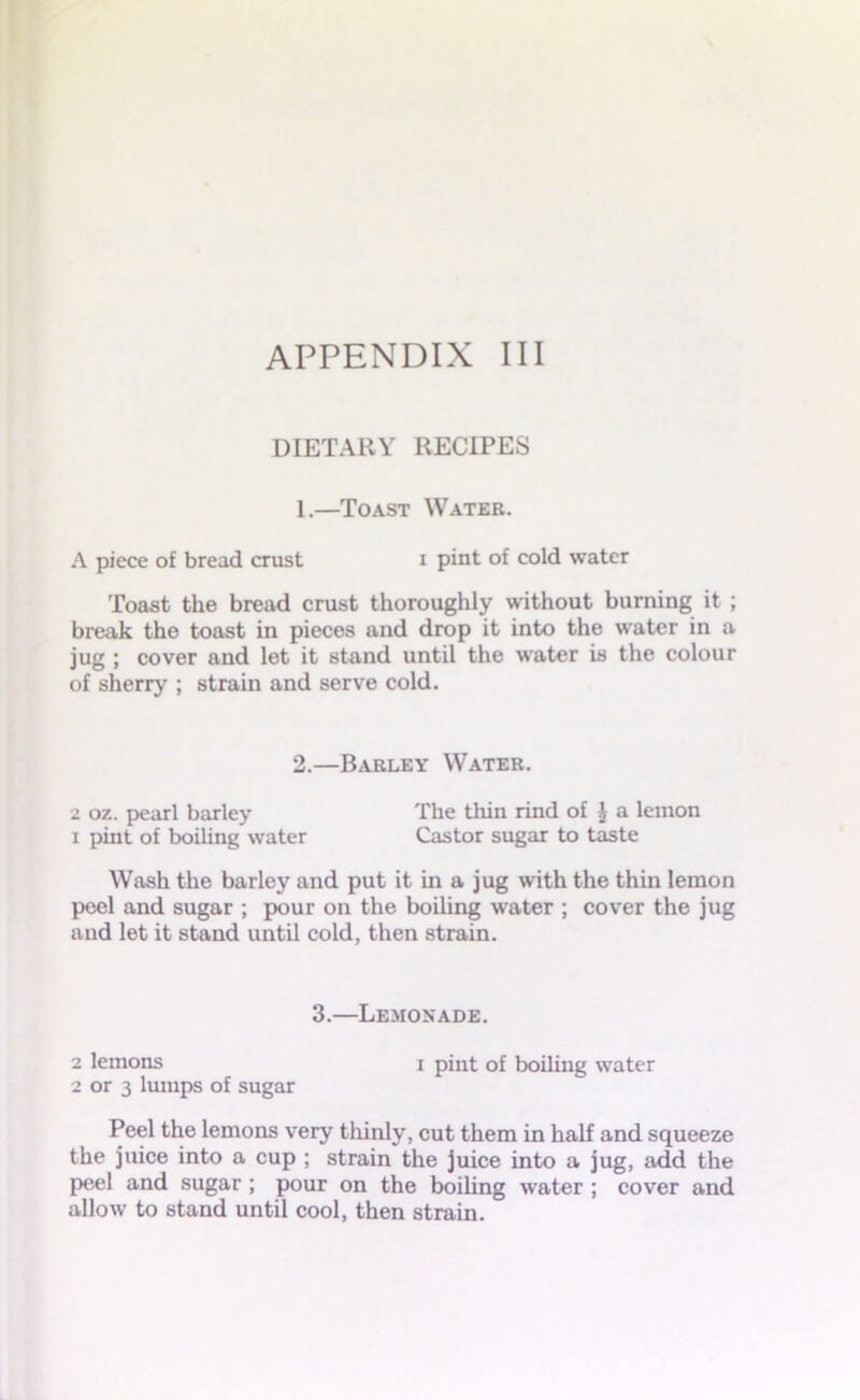 DIETARY RECIPES 1.—Toast Water. A piece of bread crust i pint of cold water Toast the bread crust thoroughly without burning it ; break the toast in pieces and drop it into the water in a jug ; cover and let it stand until the water is the colour of sherry ; strain and serve cold. 2.—Barley Water. 2 oz. pearl barley The thin rind of J a lemon i pint of boiling water Castor sugar to taste Wash the barley and put it in a jug with the thin lemon peel and sugar ; pour on the boiling water ; cover the jug and let it stand until cold, then strain. 3.—Lemonade. 2 lemons i pint of boiling water 2 or 3 lumps of sugar Peel the lemons very thinly, cut them in half and squeeze the juice into a cup ; strain the juice into a jug, add the peel and sugar ; pour on the boiling water ; cover and allow to stand until cool, then strain.