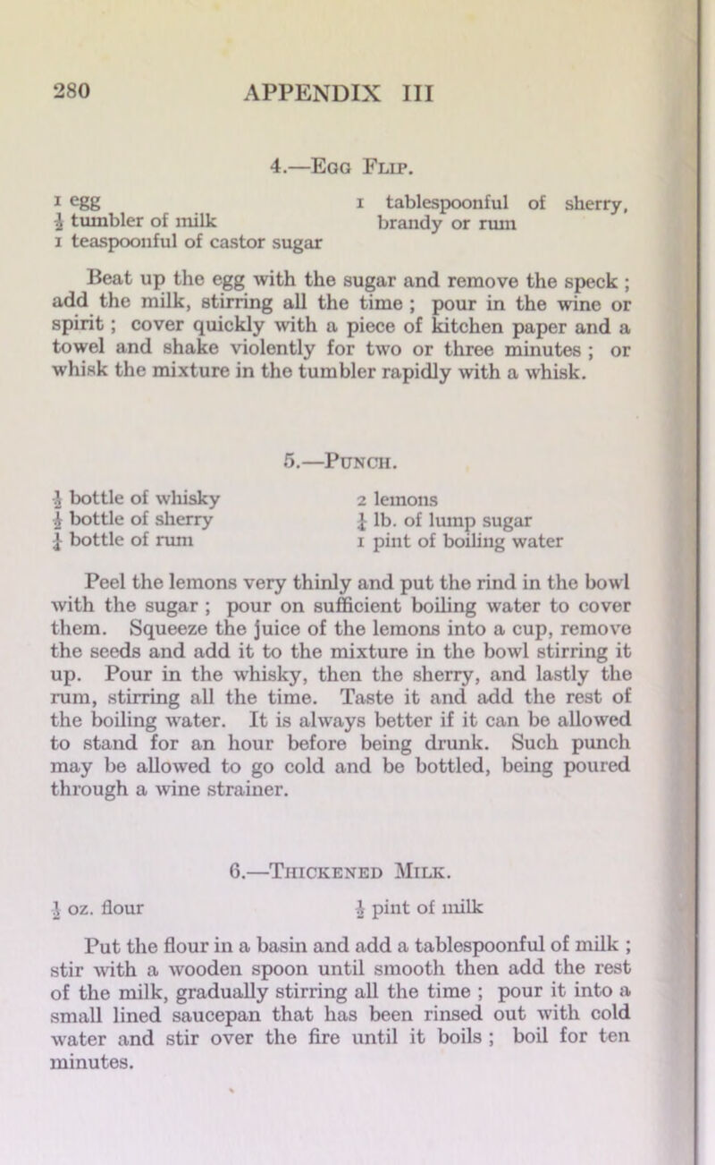 4.—Eao Flip. 1 egg i tablespoonful of sherry, i tumbler of milk brandy or rum i teaspoonful of castor sugar Beat up the egg with the sugar and remove the speck ; add the milk, stirring all the time ; pour in the wine or spirit; cover quickly with a piece of kitchen paper and a towel and shake violently for two or three minutes ; or whisk the mixture in the tumbler rapidly with a whisk. 5.—Punch. £ bottle of whisky 2 lemons ft bottle of sherry £ lb. of lump sugar I bottle of rum i pint of boiling water Peel the lemons very thinly and put the rind in the bowl with the sugar ; pour on sufficient boiling water to cover them. Squeeze the juice of the lemons into a cup, remove the seeds and add it to the mixture in the bowl stirring it up. Pour in the whisky, then the sherry, and lastly the rum, stirring all the time. Taste it and add the rest of the boiling water. It is always better if it can be allowed to stand for an hour before being drunk. Such punch may be allowed to go cold and be bottled, being poured through a wine strainer. 6.—Thickened Milk. J oz. flour \ pint of milk Put the flour in a basin and add a tablespoonful of milk ; stir -with a wooden spoon until smooth then add the rest of the milk, gradually stirring all the time ; pour it into a small lined saucepan that has been rinsed out with cold v'ater and stir over the fire until it boils ; boil for ten minutes.