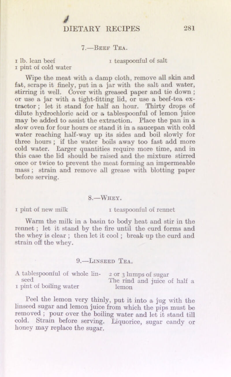 7.—Beef Tea. i lb. lean beef i teaspoonful of salt i pint of cold water Wipe the meat with a damp cloth, remove all skin and fat, scrape it finely, put in a jar with the salt and water, stirring it well. Cover with greased paper and tie down ; or use a jar with a tight-fitting lid, or use a beef-tea ex- tractor ; let it stand for half an hour. Thirty drops of dilute hydrochloric acid or a tablespoonful of lemon juice may be added to assist the extraction. Place the pan in a slow oven for four hours or stand it in a saucepan with cold water reaching half-way up its sides and boil slowly for three hours ; if the water boils away too fast add more cold water. Larger quantities require more time, and in this case the lid should be raised and the mixture stirred once or twice to prevent the meat forming an impermeable mass ; strain and remove all grease with blotting paper before serving. 8.—Whey. i pint of new milk i teaspoonful of rennet Warm the milk in a basin to body heat and stir in the rennet; let it stand by the fire until the curd forms and the whey is clear ; then let it cool; break up the curd and strain off the whey. 9.—Linseed Tea. A tablespoonful of whole lin- 2 or 3 lumps of sugar seed The rind and juice of half a 1 pint of boiling water lemon Poel the lemon very thinly, put it into a jug with the linseed sugar and lemon juice from which the pips must be removed ; pour over the boiling water and let it stand till cold. Strain before serving. Liquorice, sugar candy or honey may replace the sugar.