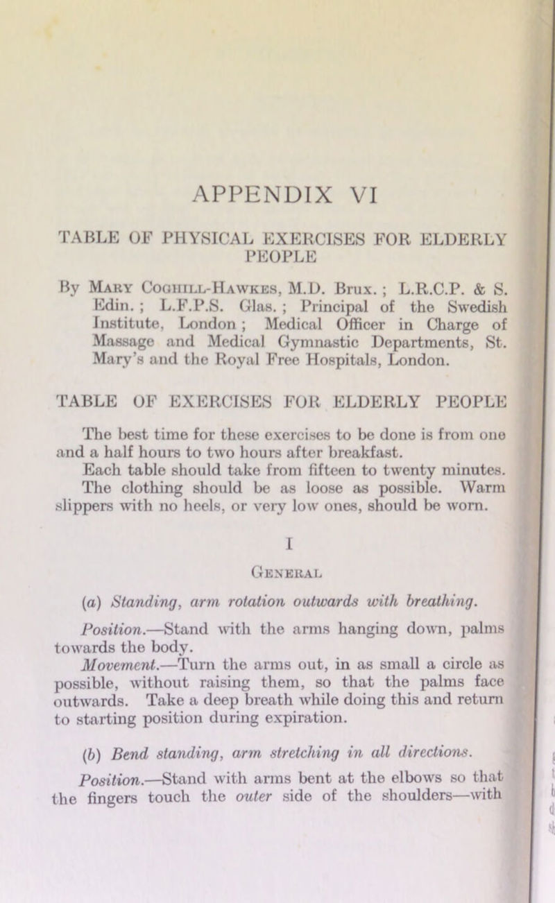 TABLE OF PHYSICAL EXERCISES FOR ELDERLY PEOPLE By Mary Cooiiill-Hawkes, M.D. Brux. ; L.R.C.P. & S. Edin. ; L.F.P.S. Glas. ; Principal of the Swedish Institute, London; Medical Officer in Charge of Massage and Medical Gymnastic Departments, St. Mary’s and the Royal Free Hospitals, London. TABLE OF EXERCISES FOR ELDERLY PEOPLE The best time for these exercises to be done is from one and a half hours to two hours after breakfast. Each table should take from fifteen to twenty minutes. The clothing should be as loose as possible. Warm slippers with no heels, or very low ones, should be worn. I General (a) Standing, arm rotation outwards with breathing. Position.—Stand with the arms hanging down, palms towards the body. Movement.—Turn the arms out, in as small a circle as possible, without raising them, so that the palms face outwards. Take a deep breath while doing this and return to starting position during expiration. (b) Bend standing, arm stretching in all directions. Position.—Stand with arms bent at the elbows so that the fingers touch the outer side of the shoulders—with