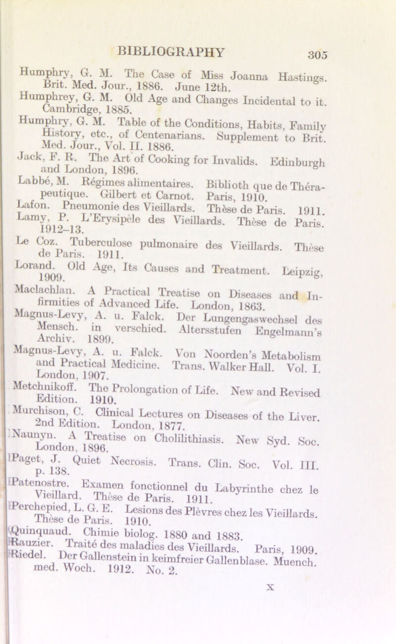 Humphry G M. The Case of Miss Joanna Hastings. Brit. Med. Jour., 1886. June 12th. Humphrey, G. M. Old Age and Changes Incidental to it. Cambridge, 1885. Humphry, G. M. Table of the Conditions, Habits, Family History, etc., of Centenarians. Supplement to Brit Med. Jour., Vol. II. 1886. Jack, F R. The Art of Cooking for Invalids. Edinburgh and London, 1896. Labbe, M. Regimes alimentaires. Biblioth que de Tliera- peutique. Gilbert et Carnot. Paris, 1910 Lafon. Pneumonie des VieUlards. Thfee de Paris 1911 Lamy, P L’Erysipele des Vieillards. These de Paris.' 11* I w—1 O. Le Coz Tuberculose pulmonaire des Vieillards. These de Pans. 1911. LorancL^ Old Age, Its Causes and Treatment. Leipzig, Maelachlan. A Practical Treatise on Diseases and In- firmities of Advanced Life. London, 1863 Magnus-Levy, A. u. Falck. Der Lungengaswechsel des Merisch. in verschied. Altersstufen Engelmann’s Archiv. 1899. Magnus-Levy, A. u. Falck. Von Noorden’s Metabolism and Practical Medicine. Trans. Walker Hall Vol I London, 1907. MetchnikofT. The Prolongation of Life. New and Revised Ldition. 1910. Murchison, C. Chnical Lectures on Diseases of the Liver 2nd edition. London, 1877. “London, mt** 0 CholiIithiasU- New %d- Soc. IPaget, J Quiet Necrosis. Trans. Clin. Soc. Vol. III. p. loo. IPnienostre. Exoiraen fonotionnel dn Labyrinthe chez le Vieillard. These de Paris. 1911. Perchepied L. G. E. Lesions des Plevres chez les Vieillards. These de Pans. 1910. (jQumquaud. Chimie biolog. 1880 and 1883. Tr^ des ra.aladies des Vieillards. Paris, 1909. med. lnN00l2frCler GallenbIa5e- X