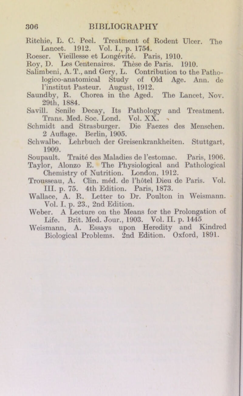 Ritchie, L. C. Peel. Treatment of Rodent Ulcer. The Lancet. 1912. Vol. I., p. 1754. Roeser. Vieillesse et Longevity. Paris, 1910. Roy, D. Les Centenaires. These de Paris. 1910. Salimbeni, A. T., and Gery, L. Contribution to the Patho- logico-anatomical Study of Old Age. Ann. de l’institut Pasteur. August, 1912. Saundby, R. Chorea in the Aged. The Lancet, Nov. 29th, 1884. Savill. Senile Decay, Its Pathology and Treatment. Trans. Med. Soc. Lond. Vol. XX. Schmidt and Strasburger. Die Faezes des Menschen. 2 Auflage. Berlin, 1905. Schwalbe. Lehrbuch der Creisenkrankheiten. Stuttgart, 1909. Soupault. Traite des Maladies de l’estomac. Paris, 190G. Taylor, Alonzo E. The Physiological and Pathological Chemistry of Nutrition. London, 1912. Trousseau, A. Clin. med. de l’hotel Dieu de Paris. Vol. III. p. 75. 4th Edition. Paris, 1873. Wallace, A. R. Letter to Dr. Poulton in Weismann. Vol. I. p. 23., 2nd Edition. Weber. A Lecture on the Means for the Prolongation of Life. Brit. Med. Jour., 1903. Vol. II. p. 1445 Weismann, A. Essays upon Heredity and Kindred Biological Problems. 2nd Edition. Oxford, 1891.