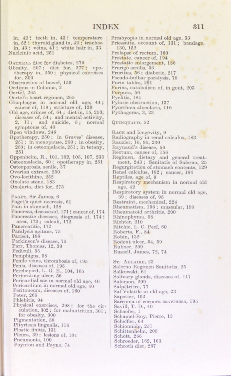 in, 42 ; teeth in, 43 ; temperature in, 52 ; thyroid gland in, 42 ; trachea in, 43 ; veins, 41 ; white hair in, 33 Nucleinic acid, 251 Oatmeal diet for diabetes, 275 Obesity, 207 ; diet for, 277 ; opo- therapy in, 250 ; physical exercises for, 300 Obstruction of bowel, 159 Oedipus in Colonus, 2 Oertel, 265 Oertel’8 heart regimen, 265 (Esophagus in normal old age, 441 cancer of, 118; stricture of, 120 Old age, crimes of, 64 ; diet in, 15, 253; j discuses of, 64 ; and mental activity, ; 2, 11; and suicide, 6; normal symptoms of, 40 Open windows, 246 Opotherapy, 250 ; in Graves’ disease, 251 ; in menopause, 250 ; in obesity, 250; in osteomalacia, 251; in tetany, 251 Oppenheim, R.. 101, 102, 105, 107, 235 Osteomalacia, 60; opotherapy in, 251 Osteoporosis, senile, 37 Ovarian extract, 250 Ovo-lecithine, 252 Oxalate stone, 183 Oxaluria, diet for, 275 Paoet, Sir James. 6 Paget’s quiet necrosis, 61 Pain in stomach, 128 Pancreas, diseases of, 1711 cancer of. 174 Pancreatic diseases, diagnosis of, 174 { area, 173 ; calculi, 172 Pancreatitis. 172 Paralysis agitans, 75 Parisot, 198 Parkinson’s disease, 76 Parr, Thomas, 12, 39 Pediculi, 65 Pemphigus, 58 Penile veins, thrombosis of, 195 Penis, diseases of, 195 Perchepied, L. G. E., 104, 105 Perforating ulcer, 66 Pericardial sac in normal old age, 40 Pericardium in normal old age. 40 Peritoneum, diseases of, 160 Peter, 265 Phlebitis, 94 Physical exercises, 298 ; for the cir- culation, 302 ; for malnutrition, 301 ; for obesity, 300 Pigmentation, 58 Pityriasis lingualis, 118 Plastic linitis, 131 Pleura, 39 i lesions of, 104 Pneumonia, 100 Poynton and Payne, 74 Presbyopia in normal old age, 33 Priessnitz, account of, 131 ; bandage, 130, 152 Prolapse of rectum, 160 Prostate, cancer of, 194 Prostatic enlargement, 186 Prurigo senilis, 56 Pruritus, 56 ; diabetic, 217 Pseudo-bulbar paralysis, 78 Purin tables, 291 Purins, catabolism of, in gout, 203 Purpura, 56 Pyelitis, 184 Pyloric obstruction, 137 Pyorrhoea alveolaris, 116 Pythagoras, 3, 23 Quinquavd, 52 Race and longevity, 9 Radiography in renul calculus, 183 Rauzier, 10, 95, 240 Raynaud’s disease, 56 ' Rectum, cancer of, 156 Regimen, dietary and general treat- ment, 243 ; Sanitatis of Salerno, 25 Regurgitation of stomach contents, 129 Renal calculus, 182 ; cancer, 184 Reptiles, age of, 9 Respiratory mechanism in normal old «g«', l.' Respiratory system in normal old age, 39 ; diseases of, 95 Restraint, mechanical, 224 Rhoumntism, 196; muscular, 198 Rheumatoid arthritis, 200 Rhinophyma, 58 Richter, 210 Ritchie, L. C. Peel, 60 ' Roberts, F., 84 I Robin, 132 I Rodent ulcer, 64, 69 Rubner, 209 Russell, James, 72, 74 St. Aulaire, 23 Salerno Regimen Sanitatis, 25 Salkowski, 61 Salivary glands, diseases of, 117 Salomon, 209 Salpetriere, 77 , Sal Volatile in old age, 23 Sapetier, 102 Sarcoma of corpora cavernosa, 195 Savill, T. D., 40 Schaefer, 1 Schamel-Roy, Pierre, 13 Scheffler, 64 Schionnidg, 251 Schittonhelm, 205 Schott, 266 Schroeder, 162, 163 Schroth diet, 267