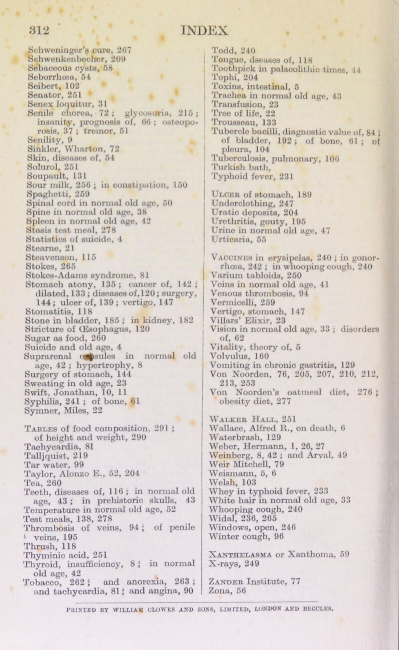 Schweninger’^ cure, 267 Schwenkenbecher, 209 Sebaceous cysts, 58 SeborrkcBtt, 54 Seibert, 102 Senator, 251 * Senex loquitur, 31 Senile chorea, 72; glycosuria, 215; insanity, prognosis of, 66 ; osteopo- rosis, 37 ; tremor, 51 Senility, 9 Sinkler, Wharton, 72 Skin, diseases of, 54 Solurol, 251 Soupault, 131 Sour milk, 256 ; in constipation, 150 Spaghetti, 259 Spinal cord in normal old age, 50 Spine in normal old age, 38 Spleen in normal old age, 42 Stasis test men!, 278 Statistics of suicide, 4 Stearne, 21 Stcuvenson, 115 Stokes, 265 Stokes-Adam8 syndrome, 81 Stomach atony, 136 ; cancer of, 142 ; dilated, 133; diseases of, 120; surgery, 144; ulcer of, 139 ; vertigo, 147 Stomatitis, 118 Stone in bladder, 185 ; in kidney, 182 Stricture of (Esophagus, 120 Sugar ns food, 260 Suicide and old age, 4 Suprarenal ug£sulcs in normal old age, 42 ; hypertrophy, 8 Surgery of stomach, 144 Sweating in old age, 23 Swift, Jonathan, 10, 11 Syphilis, 241 ; of bone, 61 Symnor, Miles, 22 Tables of food composition, 291 ; of height and weight, 290 Tachycardia, 81 Talljquist, 219 Tar water, 99 Taylor, Alonzo E., 52, 204 Tea, 260 Teeth, diseases of, 116 ; in normal old age, 43; in prehistoric skulls, 43 Temperature in normal old age, 52 Test meals, 138, 278 Thrombosis of veins, 94; of penile *• veins, 195 Thrush, 118 Thyminic acid, 251 Thyroid, insufficiency, 8; in normal old age, 42 Tobacco, 262 ; and anorexia, 263 ; and tachycardia, 81 j and angina, 90 Todd, 240 | Tongue, dseuses of, 118 Toothpick in palaeolithic times, 44 Tophi, 204 Toxins, intestinal, 5 i Trachea in normal old age, 43 Transfusion, 23 Troe of life, 22 Trousseau, 133 Tuberclo bacilli, diagnostic vulue of, 84 ; of bladder, 192; of bone, 61; of pleura, 104 Tuberculosis, pulmonary, 106 I Turkish buth, j Typhoid fever, 231 Ulcek of stomach, 189 Underclothing, 247 Uratic deposits, 204 Urethritis, gouty, 195 Urine in normal old age, 47 Urticaria, 55 Vaccines in erysipelas, 240 ; in gonor- rhoea, 242 ; in wnooping cough, 240 | Varium tabloids, 250 | Voins in normal old age, 41 | Venous thrombosis, 94 | Vermicelli, 269 ! Vertigo, stomach, 147 Villars’ Elixir, 23 Vision in normul old age, 33 ; disorders of, 62 Vitality, thoory of, 5 Volvulus, 160 Vomiting in chronic gastritis, 129 Von Noorden, 76, 205, 207, 210, 212, 213, 253 Von Noorden’s oatmeal diet, 276 ; obesity diet, 277 j Walker Hall, 261 I Wallace, Alfred R., on death, 6 I Waterbrash, 129 I Weber, Hermann, 1, 26, 27 J Weinberg, 8, 42 ; and Arval, 49 Weir Mitchell, 79 i Weismann, 6, 6 Welsh, 103 Whey in typhoid fever, 233 White hair in normal old age, 33 Whooping cough, 240 Widal, 236, 265 Windows, open, 246 Winter cough, 96 Xanthelasma or Xanthoma, 59 X-rays, 249 Zander Institute, 77 Zona, 56 VKINTKD BT WILLIAM CLOWES AND SONS, LIMITED, LONDON AND BKCCLKS.