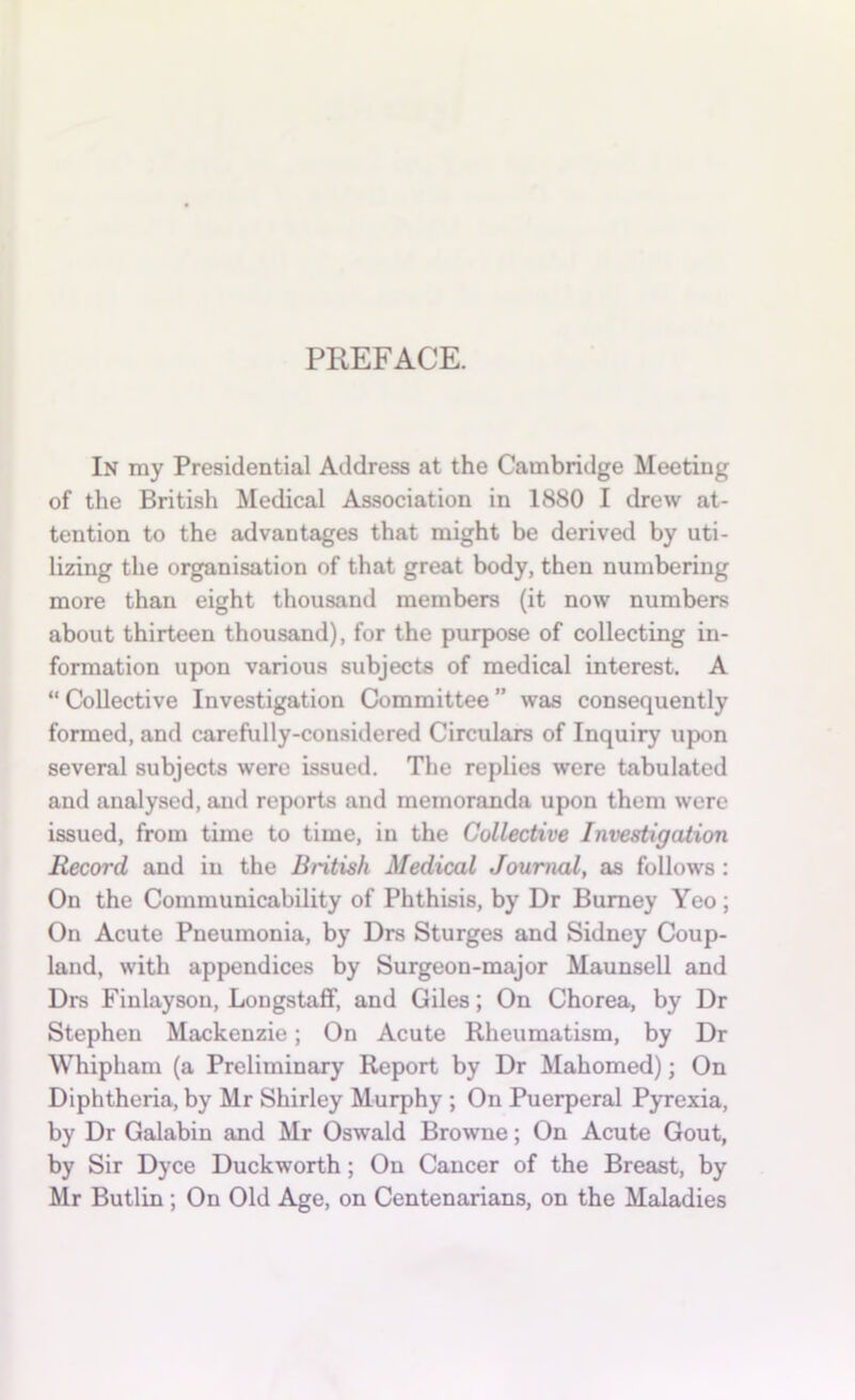 PREFACE. In my Presidential Address at the Cambridge Meeting of the British Medical Association in 1880 I drew at- tention to the advantages that might be derived by uti- lizing the organisation of that great body, then numbering more than eight thousand members (it now numbers about thirteen thousand), for the purpose of collecting in- formation upon various subjects of medical interest. A “ Collective Investigation Committee ” was consequently formed, and carefully-considered Circulars of Inquiry upon several subjects were issued. The replies were tabulated and analysed, anti reports and memoranda upon them were issued, from time to time, in the Collective Investigation Record and in the British Medical Journal, as follows : On the Communicability of Phthisis, by Dr Burney Yeo; On Acute Pneumonia, by Drs Sturges and Sidney Coup- land, with appendices by Surgeon-major Maunsell and Drs Finlayson, Longstaff, and Giles; On Chorea, by Dr Stephen Mackenzie; On Acute Rheumatism, by Dr Whipham (a Preliminary Report by Dr Mahomed); On Diphtheria, by Mr Shirley Murphy ; On Puerperal Pyrexia, by Dr Galabin and Mr Oswald Browne; On Acute Gout, by Sir Dyce Duckworth; On Cancer of the Breast, by Mr Butlin ; On Old Age, on Centenarians, on the Maladies
