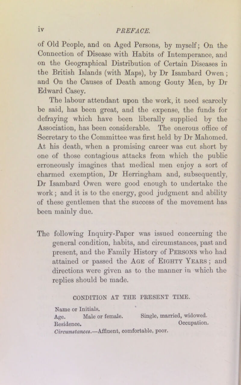 of Old People, and on Aged Persons, by myself; On the Connection of Disease with Habits of Intemperance, and on the Geographical Distribution of Certain Diseases in the British Islands (with Maps), by Dr Isambard Owen ; and On the Causes of Death among Gouty Men, by Dr Edward Casey. The labour attendant upon the work, it need scarcely be said, has been great, and the expense, the funds for defraying which have been liberally supplied by the Association, has been considerable. The onerous office of Secretary to the Committee was first held by Dr Mahomed. At his death, when a promising career was cut short by one of those contagious attacks from which the public erroneously imagines that medical men enjoy a sort of charmed exemption, Dr Herringham and, subsequently, Dr Isambard Owen were good enough to undertake the work; and it is to the energy, good judgment and ability of these gentlemen that the success of the movement has been mainly due. The following Inquiry-Paper was issued concerning the general condition, habits, and circumstances, past and present, and the Family History of Persons who had attained or passed the Age of Eighty Years ; and directions were given as to the manner iu which the replies should be made. CONDITION AT THE PRESENT TIME. Name or Initials. Age. Male or female. Single, married, widowed. Residence. Occupation. Circumstances.—Affluent, comfortable, poor.