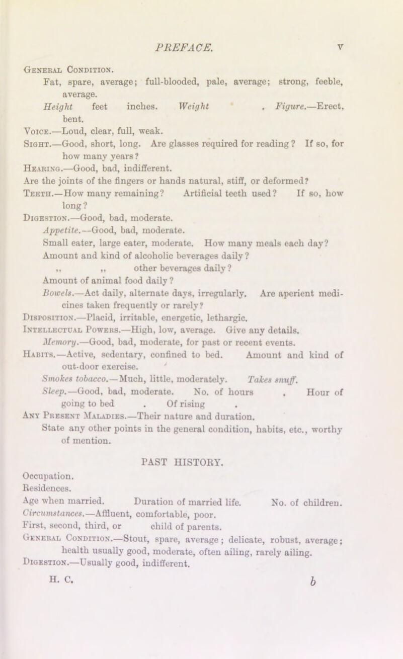 General Condition. Fat, spare, average; full-blooded, pale, average; strong, feeble, average. Height feet inches. Weight . Figure.—Erect, bent. Voice.—Loud, clear, full, weak. Sight.—Good, short, long. Are glasses required for reading ? If so, for how many years ? Hearing.—Good, bad, indifferent. Are the joints of the fingers or hands natural, stiff, or deformed? Teeth.—How many remaining? Artificial teeth used? If so, how long ? Digestion.—Good, bad, moderate. Appetite.—Good, bad, moderate. Small eater, large eater, moderate. How many meals each day? Amount and kind of alcoholic beverages daily ? „ „ other beverages daily ? Amount of animal food daily ? Bowels.—Act daily, alternate days, irregularly. Are aperient medi- cines taken frequently or rarely? Disposition.—Placid, irritable, energetic, lethargic. Intellectual Powers.—High, low, average. Give any details. Memory.—Good, bad, moderate, for past or recent events. Habits.—Active, sedentary, confined to bed. Amount and kind of out-door exercise. Smokes tobacco.—Much, little, moderately. Takes snuff. Sleep.—Good, bad, moderate. No. of hours , Hour of going to bed . Of rising . Ant Present Maladies.—Their nature and duration. State any other points in the general condition, habits, etc., worthy of mention. PAST HISTORY. Occupation. Residences. Age when married. Duration of married life. No. of children. Circumstances.—Affluent, comfortable, poor. First, second, third, or child of parents. General Condition.—Stout, spare, average; delicate, robust, average; health usually good, moderate, often ailing, rarely ailing. Digestion.—Usually good, indifferent. H. C. b