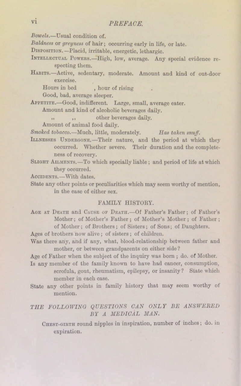 Bowels.—Usual condition of. Baldness or greyness of hair; occurring early in life, or late. Disposition. —Placid, irritable, energetic, lethargic. Intellectual Powers.—High, low, average. Any special evidence re- specting them. Habits.—Active, sedentary, moderate. Amount and kind of out-door exercise. Hours in bed , hour of rising Good, bad, average sleeper. Appetite.—Good, indifferent. Large, small, average eater. Amount and kind of alcoholic beverages daily. ,, ,, other beverages daily. Amount of animal food daily. Smoked tobacco.—Much, little, moderately. Has taken snuff. Illnesses Undergone.—Their nature, and the period at which they occurred. Whether severe. Their duration and the complete- ness of recovery. Slioht Ailments.—To which specially liable ; and period of life at which they occurred. Accidents.—With dates. State any other points or peculiarities which may seem worthy of mention, in the case of either sex. FAMILY HISTORY. Age at Death and Cause of Death.—Of Father’s Father; of Father’s Mother; of Mother’s Father; of Mother’s Mother; of Father; of Mother; of Brothers; of Sisters; of Sons; of Daughters. Ages of brothers now alive ; of sisters ; of children. Was there any, and if any, what, blood-relationship between father and mother, or between grandparents on either side ? Age of Father when the subject of the inquiry was bora ; do. of Mother. Is any member of the family known to have had cancer, consumption, scrofula, gout, rheumatism, epilepsy, or insanity ? State which member in each case. State any other points in family history that may seem worthy of mention. tiie following questions can only be answered BY A MEDICAL MAN. Chest-girth round nipples in inspiration, number of inches; do. in expiration.