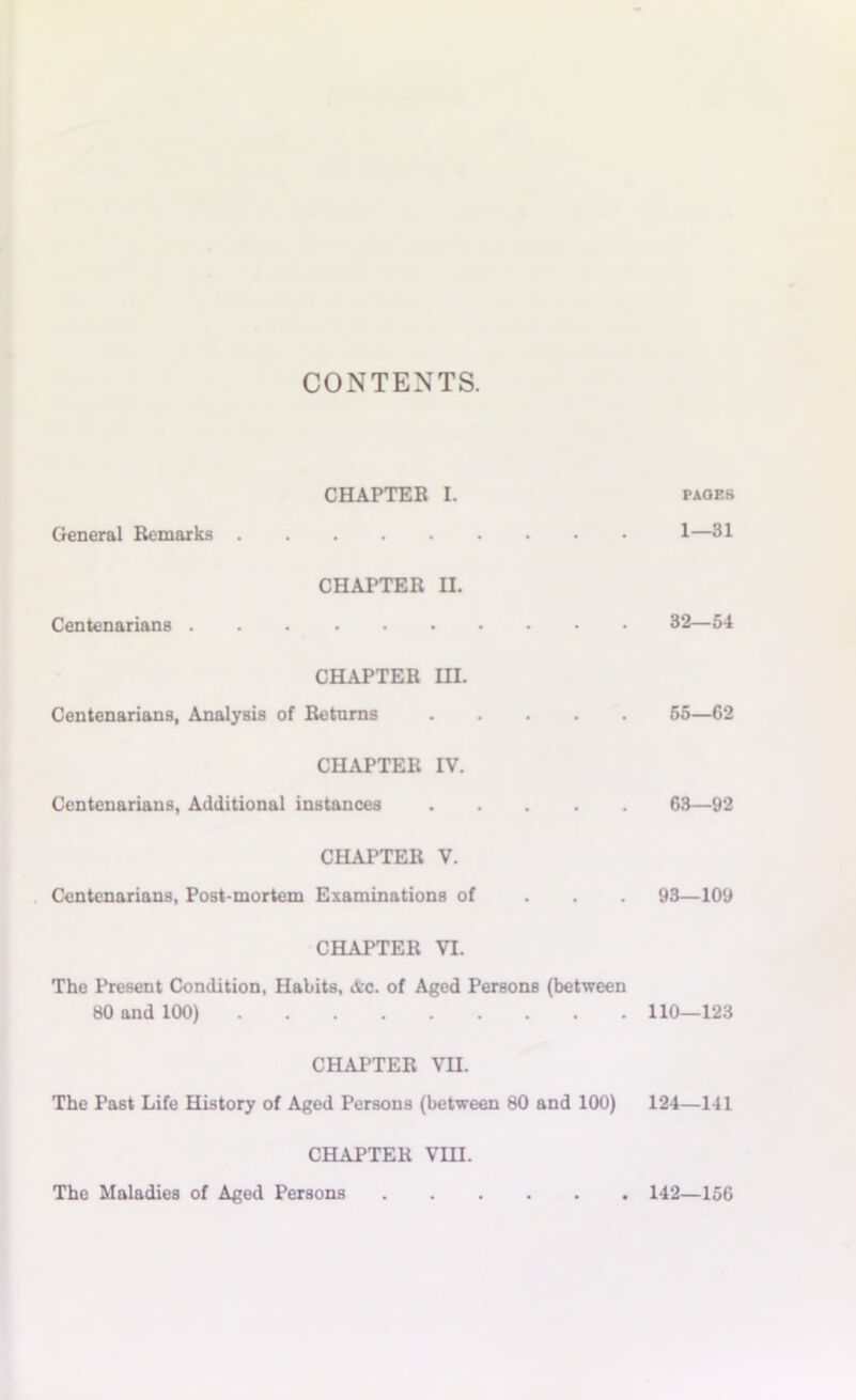 CONTENTS. CHAPTER L paoes General Remarks 1—31 CHAPTER EL Centenarians 32—54 CHAPTER HI. Centenarians, Analysis of Returns ..... 55—62 CHAPTER IV. Centenarians, Additional instances 63—92 CHAPTER V. Centenarians, Post-mortem Examinations of 93—109 CHAPTER VI. The Present Condition, Habits, <ftc. of Aged Persons (between 80 and 100) 110—123 CHAPTER VH. The Past Life History of Aged Persons (between 80 and 100) 124—141 CHAPTER VIII. The Maladies of Aged Persons 142—156