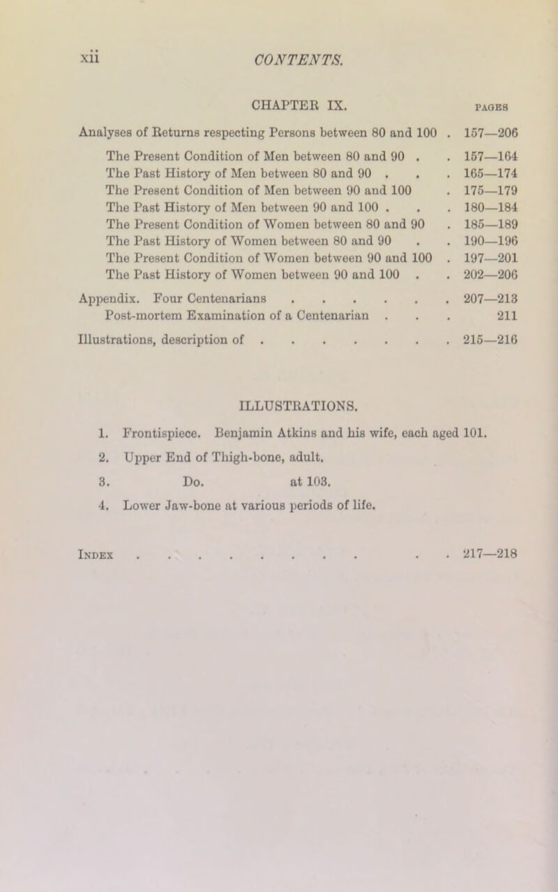 CHAPTER IX. PAGES Analyses of Returns respecting Persons between 80 and 100 . 157—206 The Present Condition of Men between 80 and 90 . The Past History of Men between 80 and 90 . The Present Condition of Men between 90 and 100 The Past History of Men between 90 and 100 . The Present Condition of Women between 80 and 90 The Past History of Women between 80 and 90 The Present Condition of Women between 90 and 100 The Past History of Women between 90 and 100 . 157—164 165—174 175—179 180—184 185—189 190—196 197—201 202—206 Appendix. Four Centenarians Post-mortem Examination of a Centenarian Illustrations, description of . 207—213 211 215—216 ILLUSTRATIONS. 1. Frontispiece. Benjamin Atkins and his wife, each aged 101. 2. Upper End of Thigh-bone, adult. 3. Do. at 103. 4. Lower Jaw-bone at various periods of life. Index . 217—218