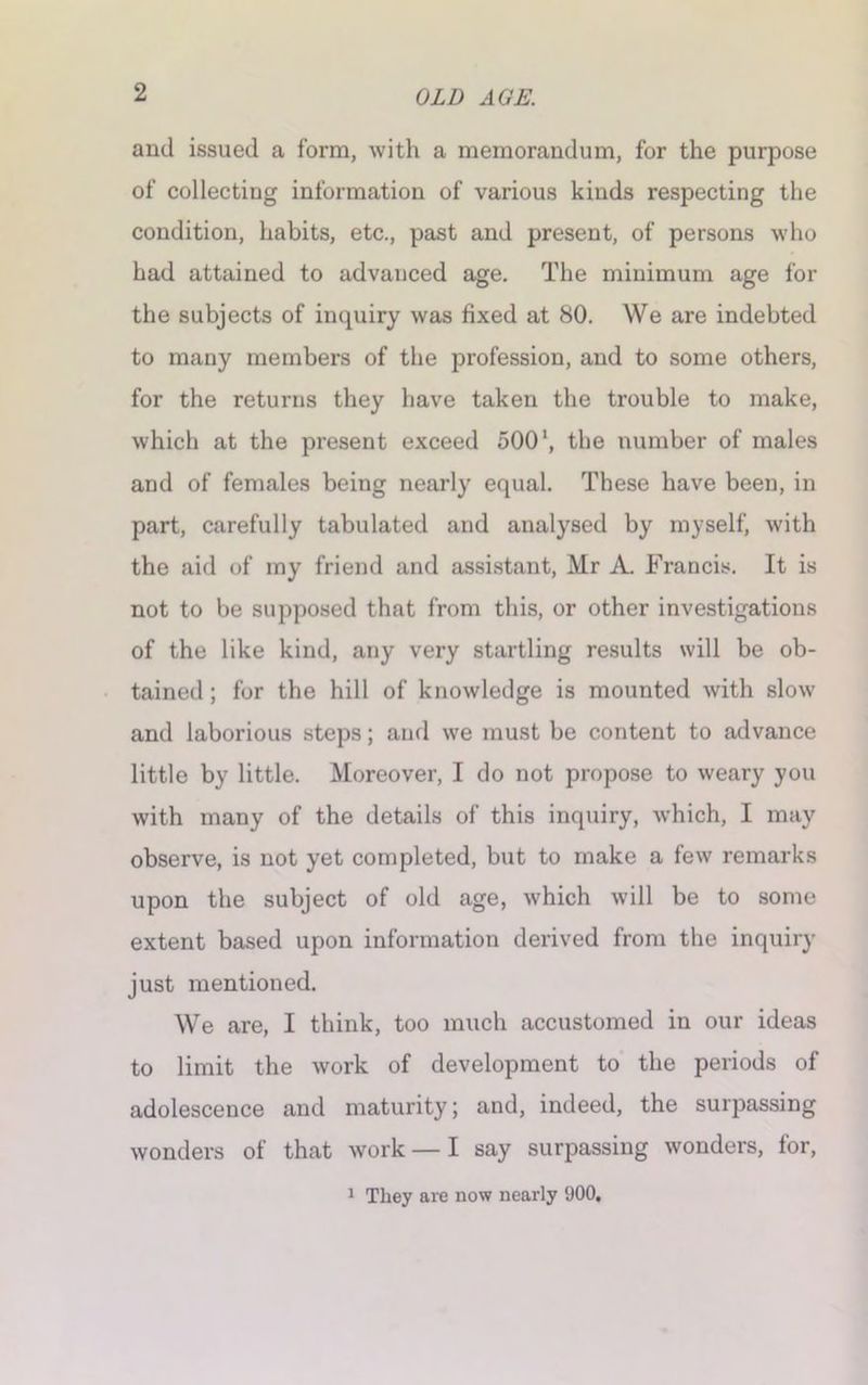 and issued a form, Avith a memorandum, for the purpose of collecting information of various kinds respecting the condition, habits, etc., past and present, of persons who had attained to advanced age. The minimum age for the subjects of inquiry Avas fixed at 80. We are indebted to many members of the profession, and to some others, for the returns they have taken the trouble to make, Avhich at the present exceed 500 *, the number of males and of females being nearly equal. These have been, in part, carefully tabulated and analysed by myself, Avith the aid of my friend and assistant, Mr A. Francis. It is not to be supposed that from this, or other investigations of the like kind, any very startling results will be ob- tained ; for the hill of knowledge is mounted Avith sIoav and laborious steps; and Ave must be content to advance little by little. Moreover, I do not propose to Aveary you Avith many of the details of this inquiry, Avhich, I may observe, is not yet completed, but to make a feAv remarks upon the subject of old age, Avhich will be to some extent based upon information derived from the inquiry just mentioned. We are, I think, too much accustomed in our ideas to limit the Avork of development to the periods of adolescence and maturity; and, indeed, the surpassing Avonders of that Avork — I say surpassing Avonders, for, 1 They are now nearly 900.