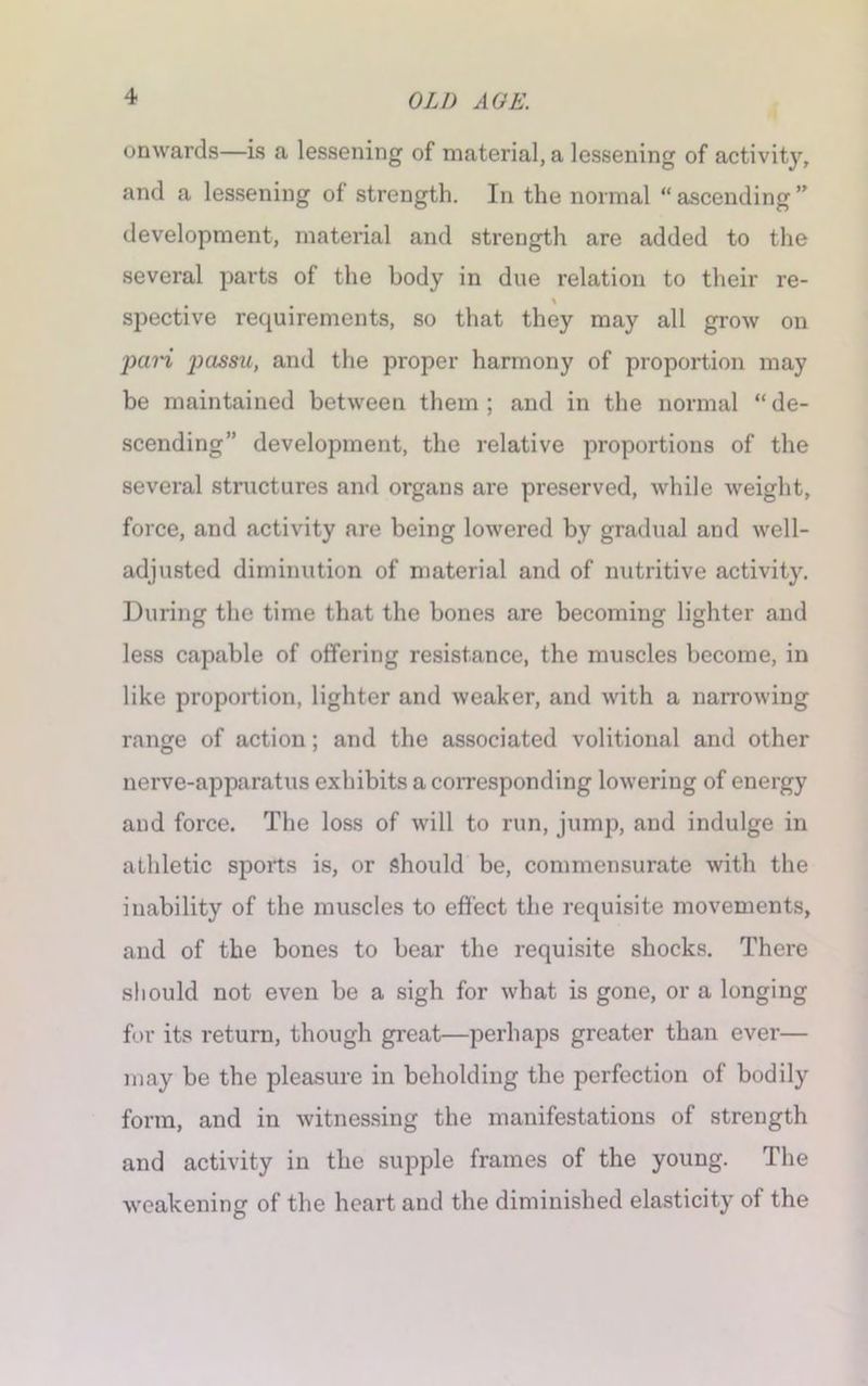 onwards—is a lessening of material, a lessening of activity, and a lessening of strength. In the normal “ ascending ” development, material and strength are added to the several parts of the body in due relation to their re- spective requirements, so that they may all grow on pari passu, and the proper harmony of proportion may be maintained between them; and in the normal “de- scending” development, the relative proportions of the several structures and organs are preserved, while weight, force, and activity are being lowered by gradual and well- adjusted diminution of material and of nutritive activity. During the time that the bones are becoming lighter and less capable of offering resistance, the muscles become, in like proportion, lighter and weaker, and with a narrowing range of action; and the associated volitional and other nerve-apparatus exhibits a corresponding lowering of energy and force. The loss of will to run, jump, and indulge in athletic sports is, or should be, commensurate with the inability of the muscles to effect the requisite movements, and of the bones to bear the requisite shocks. There should not even be a sigh for what is gone, or a longing for its return, though great—perhaps greater than ever— may be the pleasure in beholding the perfection of bodily form, and in witnessing the manifestations of strength and activity in the supple frames of the young. The weakening of the heart and the diminished elasticity of the