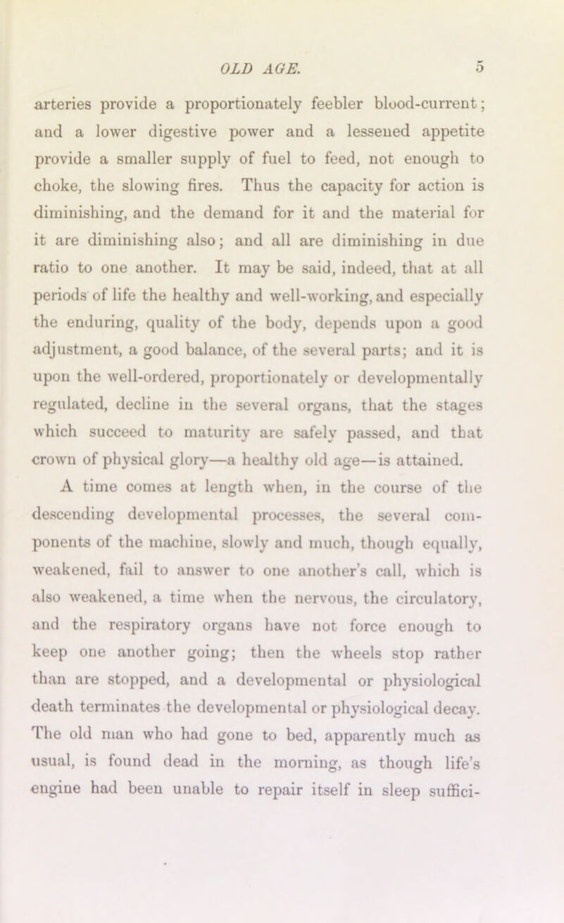 arteries provide a proportionately feebler blood-current; and a lower digestive power and a lessened appetite provide a smaller supply of fuel to feed, not enough to choke, the slowing fires. Thus the capacity for action is diminishing, and the demand for it and the material for it are diminishing also; and all are diminishing in due ratio to one another. It may be said, indeed, that at all periods of life the healthy and well-working, .and especially the enduring, quality of the body, depends upon a good adjustment, a good balance, of the several parts; and it is upon the well-ordered, proportionately or developtnentally regulated, decline in the several organs, that the stages which succeed to maturity are safely passed, and that crown of physical glory—a healthy old age—is attained. A time comes at length when, in the course of the descending developmental processes, the several com- ponents of the machine, slowly and much, though equally, weakened, fail to answer to one another’s call, which is also weakened, a time when the nervous, the circulatory, and the respiratory organs have not force enough to keep one another going; then the wheels stop rather than are stopped, and a developmental or physiological death terminates the developmental or physiological decay. The old man who had gone to bed, apparently much as usual, is found dead in the morning, as though life’s engine had been unable to repair itself in sleep suffici-