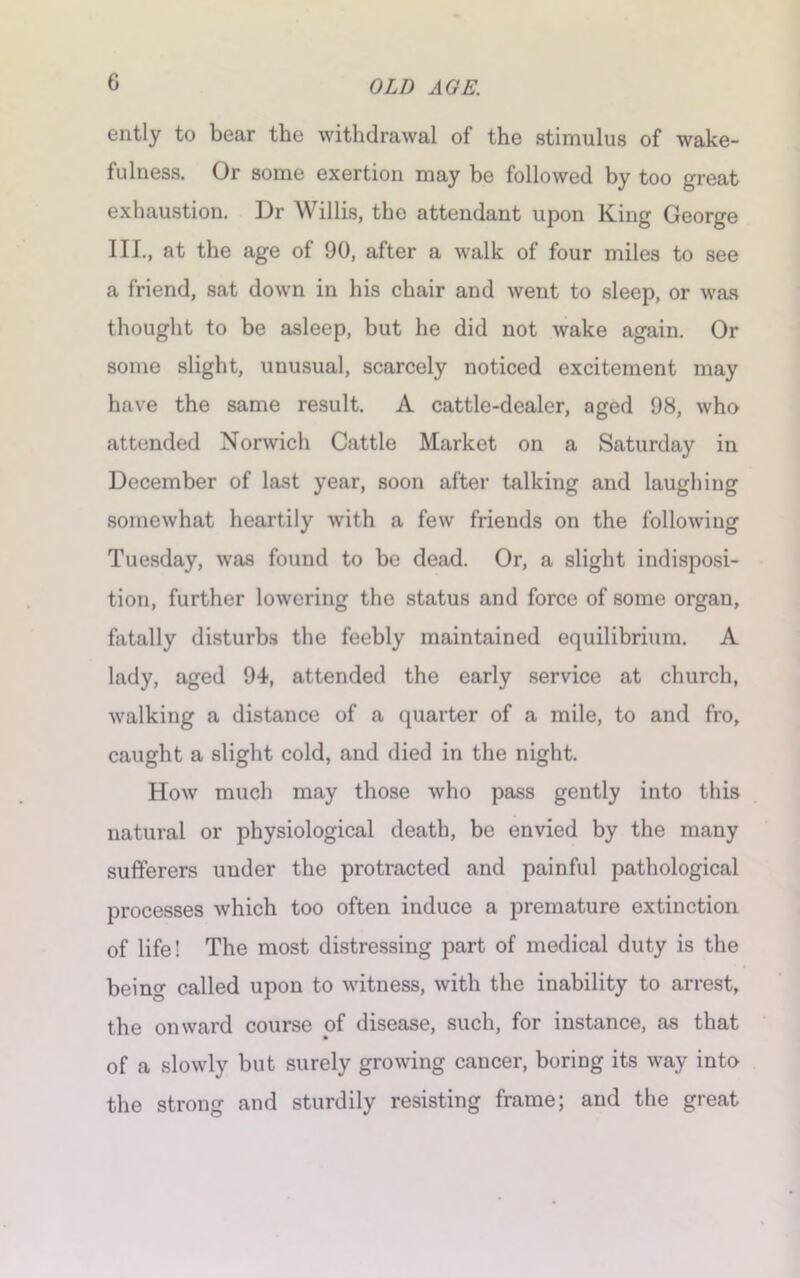 ently to bear the withdrawal of the stimulus of wake- fulness. Or some exertion may be followed by too great exhaustion. Dr Willis, the attendant upon King George III., at the age of 90, after a walk of four miles to see a friend, sat down in his chair and went to sleep, or was thought to be asleep, but he did not wake again. Or some slight, unusual, scarcely noticed excitement may have the same result. A cattle-dealer, aged 98, who attended Norwich Cattle Market on a Saturday in December of last year, soon after talking and laughing somewhat heartily with a few friends on the following Tuesday, was found to be dead. Or, a slight indisposi- tion, further lowering the status and force of some organ, fatally disturbs the feebly maintained equilibrium. A lady, aged 94, attended the early service at church, walking a distance of a quarter of a mile, to and fro, caught a slight cold, and died in the night. How much may those who pass gently into this natural or physiological death, be envied by the many sufferers under the protracted and painful pathological processes which too often induce a premature extinction of life! The most distressing part of medical duty is the being called upon to witness, with the inability to arrest, the onward course of disease, such, for instance, as that of a slowly but surely growing cancer, boring its way into the strong and sturdily resisting frame; and the great