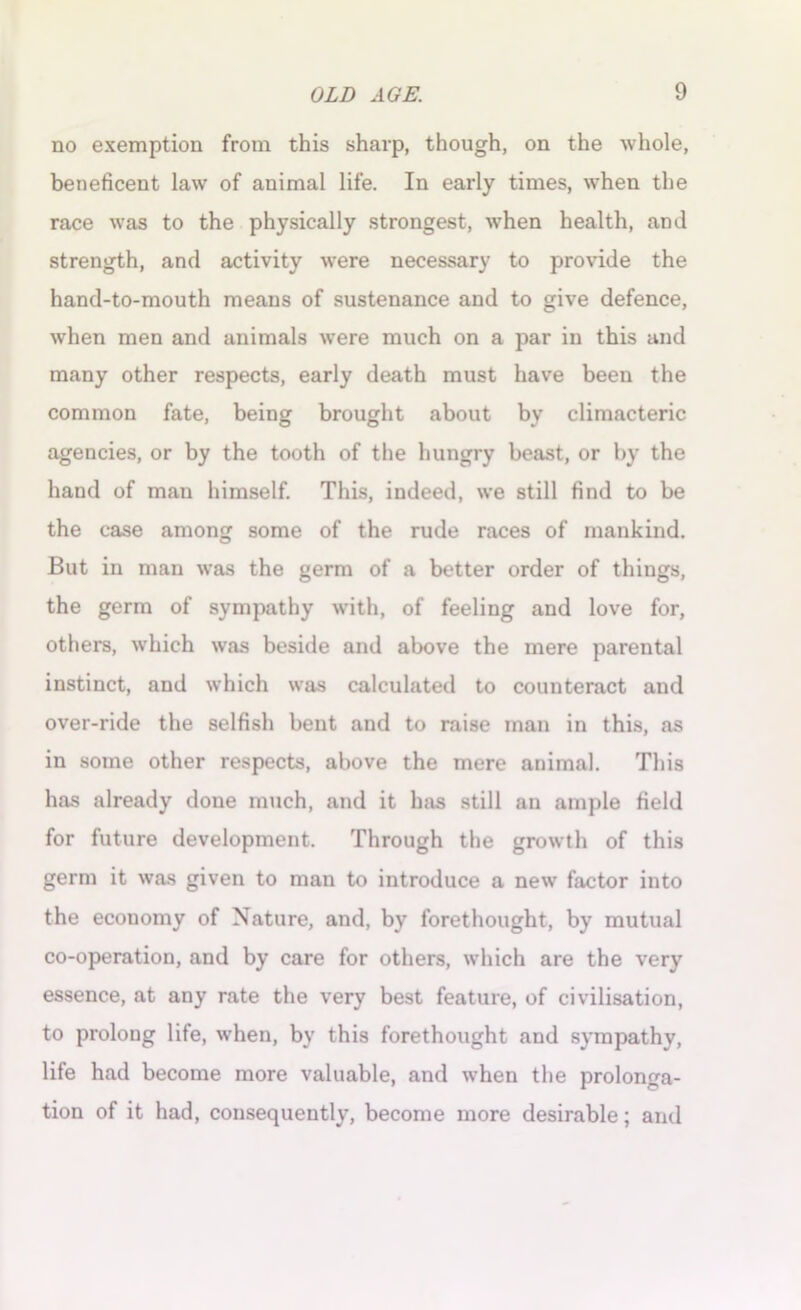no exemption from this sharp, though, on the whole, beneficent law of animal life. In early times, when the race was to the physically strongest, when health, and strength, and activity were necessary to provide the hand-to-mouth means of sustenance and to give defence, when men and animals were much on a par in this and many other respects, early death must have been the common fate, being brought about by climacteric agencies, or by the tooth of the hungry beast, or by the hand of man himself. This, indeed, we still find to be the case among some of the rude races of mankind. But in man was the germ of a better order of things, the germ of sympathy with, of feeling and love for, others, which was beside and above the mere parental instinct, and which was calculated to counteract and over-ride the selfish bent and to raise man in this, as in some other respects, above the mere animal. This has already done much, and it has still an ample field for future development. Through the growth of this germ it was given to man to introduce a new factor into the economy of Nature, and, by forethought, by mutual co-operation, and by care for others, which are the very essence, at any rate the very best feature, of civilisation, to prolong life, when, by this forethought and sympathy, life had become more valuable, and when the prolonga- tion of it had, consequently, become more desirable; anil