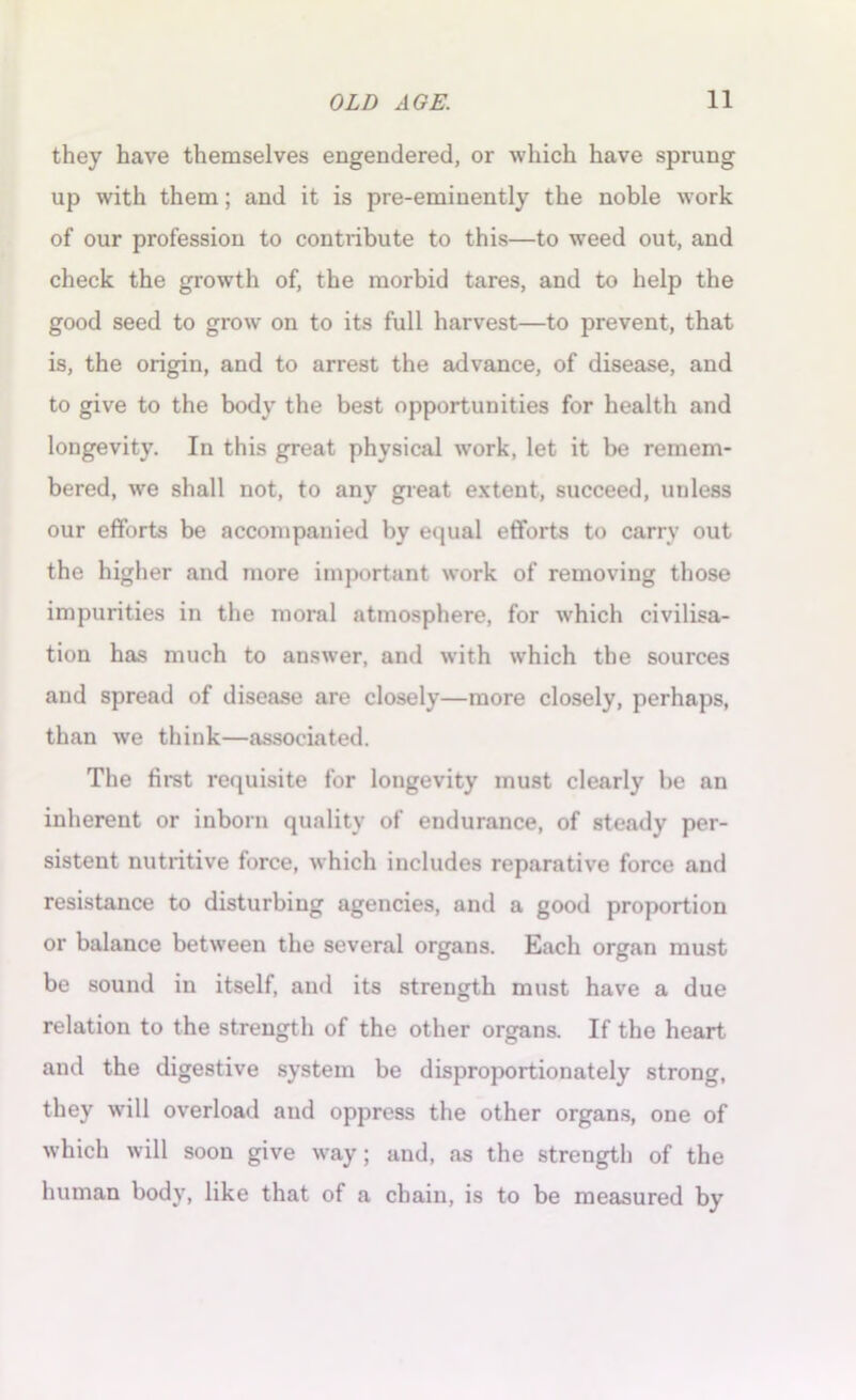 they have themselves engendered, or which have sprung up with them; and it is pre-eminently the noble work of our profession to contribute to this—to weed out, and check the growth of, the morbid tares, and to help the good seed to grow on to its full harvest—to prevent, that is, the origin, and to arrest the advance, of disease, and to give to the body the best opportunities for health and longevity. In this great physical work, let it be remem- bered, we shall not, to any great extent, succeed, unless our efforts be accompanied by equal efforts to carry out the higher and more important work of removing those impurities in the moral atmosphere, for which civilisa- tion has much to answer, and with which the sources and spread of disease are closely—more closely, perhaps, than we think—associated. The first requisite for longevity must clearly be an inherent or inborn quality of endurance, of steady per- sistent nutritive force, which includes reparative force and resistance to disturbing agencies, and a good proportion or balance between the several organs. Each organ must be sound in itself, and its strength must have a due relation to the strength of the other organs. If the heart and the digestive system be disproportionately strong, they will overload and oppress the other organs, one of which will soon give way; and, as the strength of the human body, like that of a chain, is to be measured by