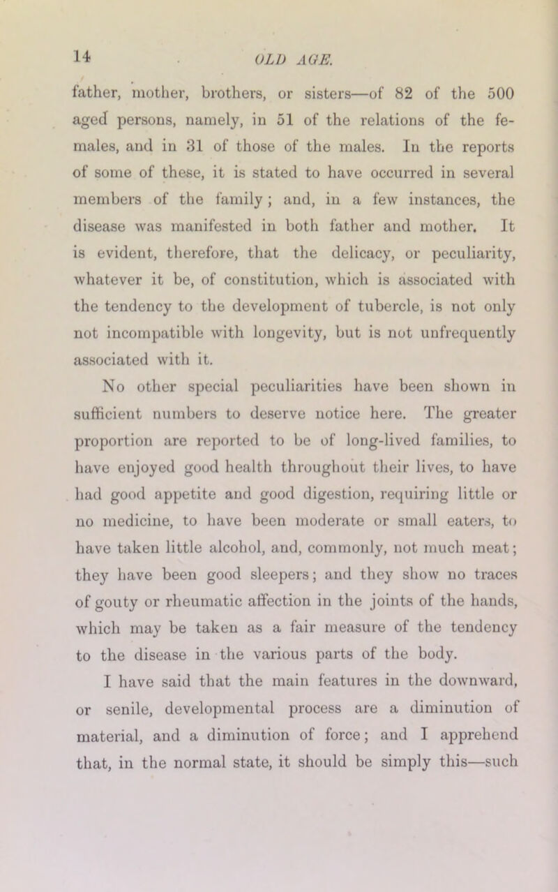 father, mother, brothers, or sisters—of 82 of the 500 aged persons, namely, in 51 of the relations of the fe- males, and in 31 of those of the males. In the reports of some of these, it is stated to have occurred in several members of the family; and, in a few instances, the disease was manifested in both father and mother. It is evident, therefore, that the delicacy, or peculiarity, whatever it be, of constitution, which is associated with the tendency to the development of tubercle, is not only not incompatible with longevity, but is not unfrequently associated with it. No other special peculiarities have been shown in sufficient numbers to deserve notice here. The greater proportion are reported to be of long-lived families, to have enjoyed good health throughout their lives, to have had good appetite and good digestion, requiring little or no medicine, to have been moderate or small eaters, to have taken little alcohol, and, commonly, not much meat; they have been good sleepers; and they show no traces of gouty or rheumatic affection in the joints of the hands, which may be taken as a fair measure of the tendency to the disease in the various parts of the body. I have said that the main features in the downward, or senile, developmental process are a diminution of material, and a diminution of force; and I apprehend that, in the normal state, it should be simply this—such