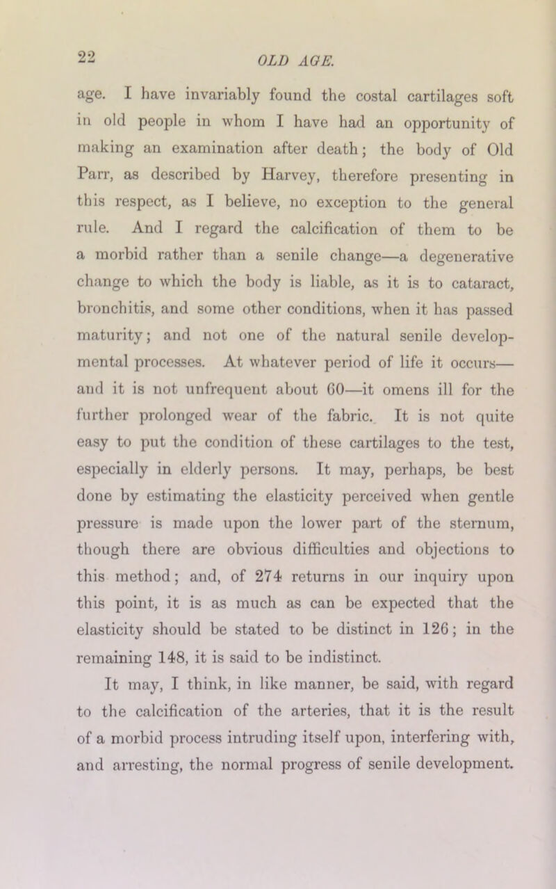 age. I have invariably found the costal cartilages soft in old people in whom I have had an opportunity of making an examination after death; the body of Old Parr, as described by Harvey, therefore presenting in this respect, as I believe, no exception to the general rule. And I regard the calcification of them to be a morbid rather than a senile change—a degenerative change to which the body is liable, as it is to cataract, bronchitis, and some other conditions, when it has passed maturity; and not one of the natural senile develop- mental processes. At whatever period of life it occurs— and it is not unfrequent about GO—it omens ill for the further prolonged wear of the fabric. It is not quite easy to put the condition of these cartilages to the test, especially in elderly persons. It may, perhaps, be best done by estimating the elasticity perceived when gentle pressure is made upon the lower part of the sternum, though there are obvious difficulties and objections to this method; and, of 274 returns in our inquiry upon this point, it is as much as can be expected that the elasticity should be stated to be distinct in 126; in the remaining 148, it is said to be indistinct. It may, I think, in like manner, be said, with regard to the calcification of the arteries, that it is the result of a morbid process intruding itself upon, interfering with, and arresting, the normal progress of senile development.