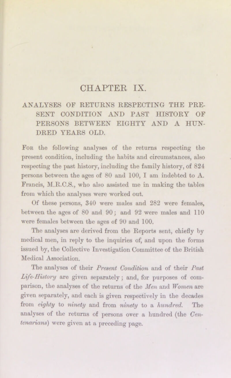 CHAPTER IX. ANALYSES OF RETURNS RESPECTING THE PRE- SENT CONDITION AND PAST HISTORY OF PERSONS BETWEEN EIGHTY AND A HUN- DRED YEARS OLD. For the following analyses of the returns respecting the present condition, including the habits and circumstances, also respecting the past history, including the family history, of 824 persons between the ages of 80 and 100, I am indebted to A. Francis, M.R.C.S., who also assisted me in making the tables from which the analyses were worked out. Of these persons, 340 were males and 282 were females, between the ages of 80 and 90; and 92 were males and 110 were females between the ages of 90 and 100. The analyses are derived from the Reports sent, chiefly by medical men, in reply to the inquiries of, and upon the forms issued by, the Collective Investigation Committee of the British Medical Association. The analyses of their Present Condition and of their Past Life-History are given separately; and, for purposes of com- parison, the analyses of the returns of the Men and Women are given separately, and each is given respectively in the decades from eighty to ninety and from ninety to a hundred. The analyses of the returns of persons over a hundred (the Cen- tenarians) were given at a preceding page.