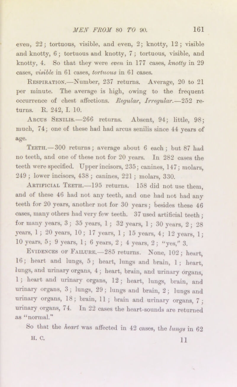even, 22; tortuous, visible, and even, 2; knotty, 12; visible and knotty, 6; tortuous and knotty, 7 ; tortuous, visible, and knotty, 4. So that they were even in 177 cases, knotty in 29 cases, visible in 61 cases, tortuous in 61 cases. Respiration.—Number, 237 returns. Average, 20 to 21 per minute. The average is high, owing to the frequent occurrence of chest affections. Regular, Irregular.—252 re- turns. R. 242, I. 10. Arcus Senilis.—266 returns. Absent, 94; little, 98; much, 74; one of these had had arcus senilis since 44 years of age. Teeth.—300 returns; average about 6 each; but 87 had no teeth, and one of these not for 20 years. In 282 cases the teeth were specified. Upper incisors, 235; canines, 147; molars, 249 ; lower incisors, 438; canines, 221; molars, 330. Artificial Teeth.—195 returns. 158 did not use them, and of these 46 had not any teeth, and one had not had any teeth for 20 years, another not for 30 years; besides these 46 cases, many others had very few teeth. 37 used artificial teeth ; for many years, 3; 35 years, 1 ; 32 years, 1 ; 30 years, 2; 28 years, 1 ; 20 years, 10; 17 years, 1 ; 15 years, 4; 12 years, 1; 10 years, 5; 9 years, 1; 6 years, 2 ; 4 years, 2 ; “yes,” 3. Evidences of Failure.—285 returns. None, 102; heart, 16; heart and lungs, 5; heart, lungs and brain, 1; heart, lungs, and urinary organs, 4 ; heart, brain, and urinary organs, 1; heart and urinary organs, 12; heart, lungs, brain, and urinary organs, 3; lungs, 29; lungs and brain, 2; lungs and urinary organs, 18; brain, 11; brain and urinary organs, 7; urinary organs, 74. In 22 cases the heart-sounds are returned as “normal.” So that the heart was affected in 42 cases, the lungs in 62 H.C. U