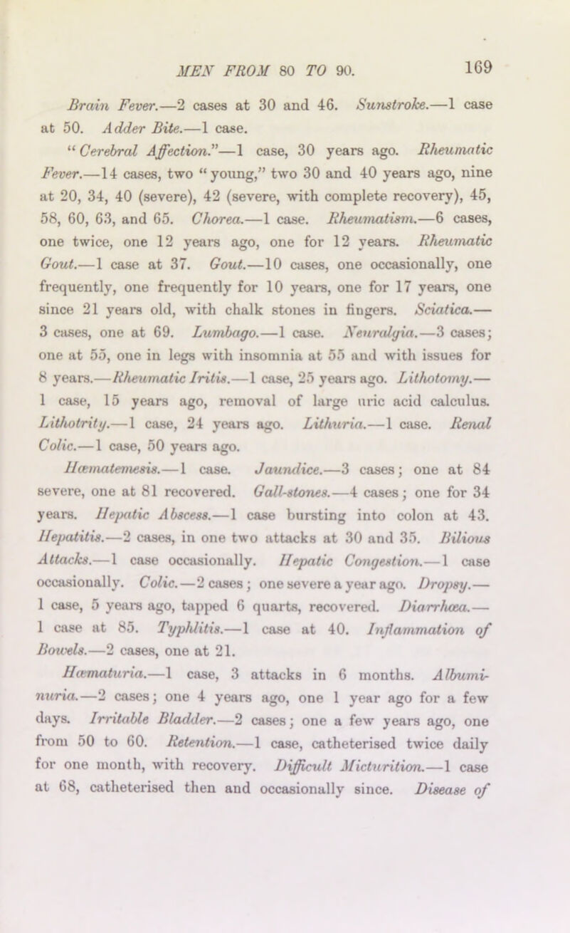 Brain Fever.—2 cases at 30 and 46. Sunstroke.—1 case at 50. Adder Bite.—1 case. “Cerebral Affection.”—1 case, 30 years ago. Rheumatic Fever.—14 cases, two “young,” two 30 and 40 years ago, nine at 20, 34, 40 (severe), 42 (severe, with complete recovery), 45, 58, 60, 63, and 65. Chorea.—1 case. Rheumatism.—6 cases, one twice, one 12 years ago, one for 12 years. Rheumatic Gout.—1 case at 37. Gout.—10 cases, one occasionally, one frequently, one frequently for 10 years, one for 17 years, one since 21 years old, with chalk stones in fingers. Sciatica.— 3 cases, one at 69. Lumbago.—1 case. Neuralgia.—3 cases; one at 55, one in legs with insomnia at 55 and with issues for 8 years.—Rheumatic Iritis.—1 case, 25 years ago. Lithotomy.— 1 case, 15 years ago, removal of large uric acid calculus. Lithotrity.—1 case, 24 years ago. Lithuria.—1 case. Renal Colic.—1 case, 50 years ago. Hcematemesis.—1 case. Jaundice.—3 cases; one at 84 severe, one at 81 recovered. Gall-stones.—4 cases; one for 34 years. Hepatic Abscess.—1 case bursting into colon at 43. Hepatitis.—2 cases, in one two attacks at 30 and 35. Bilious Attacks.—1 case occasionally. Hepatic Congestion.—1 case occasionally. Colic.—2 cases; one severe a year ago. Dropsy.— 1 case, 5 years ago, hipped 6 quarts, recovered. Diarrhoea.— 1 case at 85. Typ/ditis.—1 case at 40. Inflammation of Bowels.—2 cases, one at 21. Hiematuria.—1 case, 3 attacks in 6 months. Albumi- nuria.—2 cases; one 4 years ago, one 1 year ago for a few days. Irritable Bladder.—2 cases; one a few years ago, one from 50 to 60. Retention.—1 case, catheterised twice daily for one month, with recovery. Difficult Micturition.—1 case at 68, catheterised then and occasionally since. Disease of